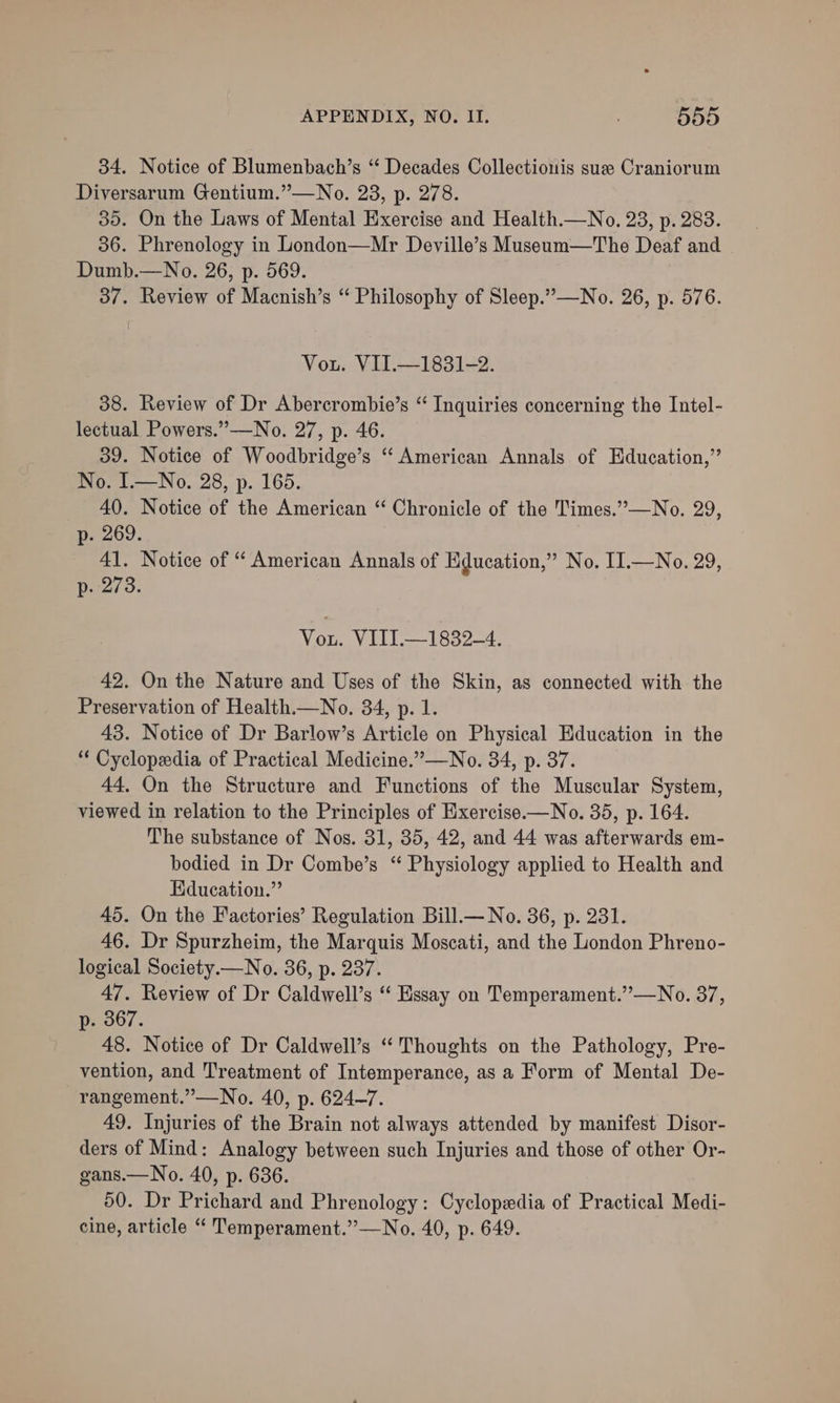 34. Notice of Blumenbach’s “ Decades Collectionis sue Craniorum Diversarum Gentium.”—No. 23, p. 278. 35. On the Laws of Mental Exercise and Health.—No. 23, p. 283. 36. Phrenology in London—Mr Deville’s Museum—The Deaf and Dumb.—No. 26, p. 569. 37. Review of Macnish’s “ Philosophy of Sleep.” —No. 26, p. 576. Vou. VII.—1831-2. 38. Review of Dr Abercrombie’s “ Inquiries concerning the Intel- lectual Powers.”—No. 27, p. 46. 39. Notice of Woodbridge’s ‘“ American Annals of Education,’’ No. IL—No. 28, p. 165. 40. Notice of the American “ Chronicle of the Times.”—No. 29, p- 269. 41. Notice of “ American Annals of Hducation,” No. II.—No. 29, p. 273. Vou. VIIL.—1832-4. 42. On the Nature and Uses of the Skin, as connected with the Preservation of Health.—No. 34, p. 1. 43. Notice of Dr Barlow’s Article on Physical Education in the “ Cyclopedia of Practical Medicine.”—No. 34, p. 37. 44, On the Structure and Functions of the Muscular System, viewed in relation to the Principles of Hxercise.—No. 35, p. 164. The substance of Nos. 31, 35, 42, and 44 was afterwards em- bodied in Dr Combe’s “ Physiology applied to Health and Education.” 45. On the Factories’ Regulation Bill.— No. 36, p. 231. 46. Dr Spurzheim, the Marquis Moscati, and the London Phreno- logical Society.— No. 36, p. 237. 47. Review of Dr Caldwell’s ‘ Essay on Temperament.”—No. 37, p. 367. 48. Notice of Dr Caldwell’s “ Thoughts on the Pathology, Pre- vention, and Treatment of Intemperance, as a Form of Mental De- rangement.”—No. 40, p. 624-7. 49. Injuries of the Brain not always attended by manifest Disor- ders of Mind: Analogy between such Injuries and those of other Or- gans.— No. 40, p. 636. 50. Dr Prichard and Phrenology: Cyclopedia of Practical Medi- cine, article “ Temperament.”—No. 40, p. 649.