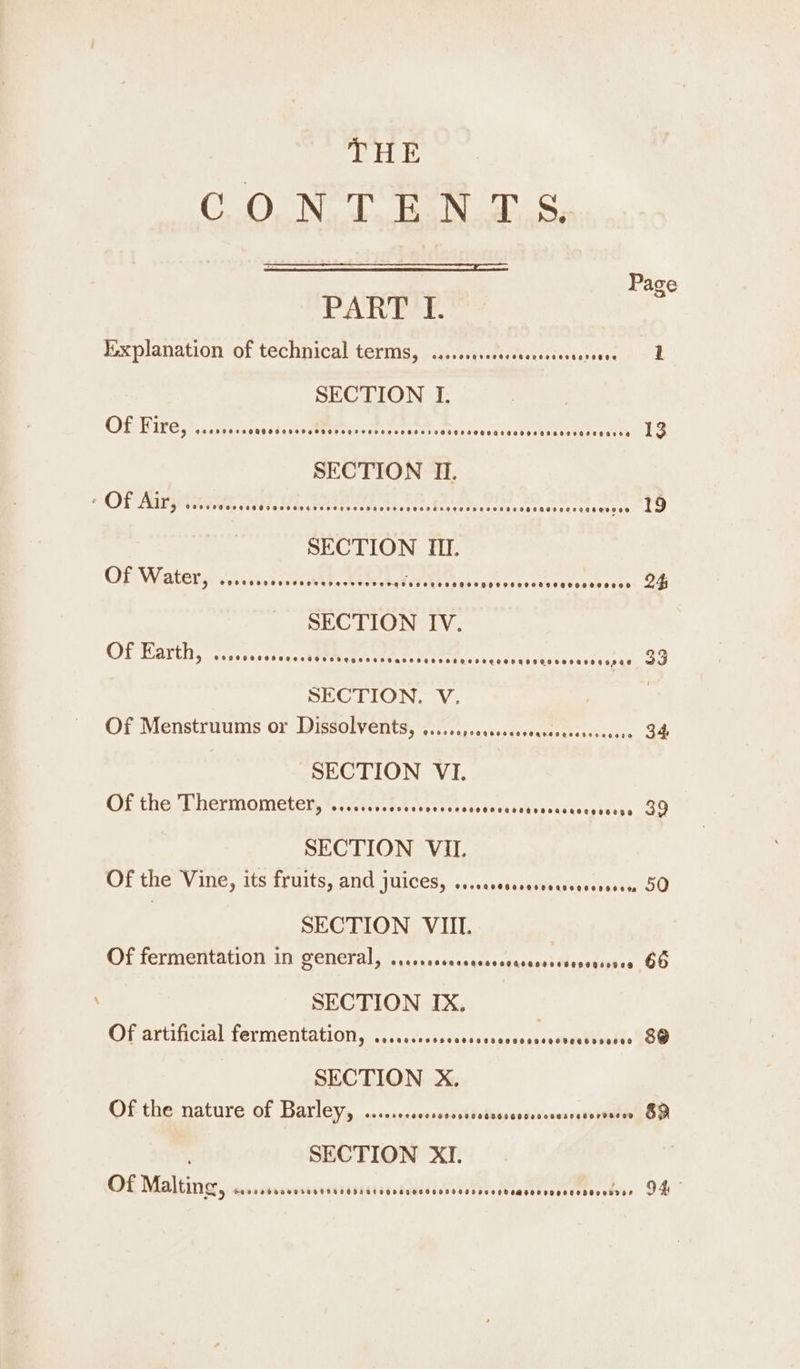 OOo NeT Gan he: Page PART I. explanation of technical terms, ...... etcsitinies tereven oR SECTION I. OLNG F cht PE Shouse RTS COLETTI TPRLY EL Ts Pe ES 13 SECTION I. OP ARG Ed ey POA hires Cotes coat 19 SECTION III. OF Watery oc. t eat, teers cs. aes APSE » 24 SECTION IV. OP THarth, visvcecedessctdtce en tee eae rae 39 SECTION. V. Of Menstruums or Dissolvents, ...... BiacbicttsPeeenes «sicesse 34 SECTION VI. Of the Thermometer, ’...cccicdeccseseseees re Vite tery geeess OO SECTION VII. Ot the V ine, Its Trusts; and 1NICES, &lt;.,.csasteteeriseisesectar SO SECTION VIII. Of fermentation iy CeneT als \irsisamcaqcsdcesaess Auvedapse GO \ SECTION IX. Of artificial fermentation, @200000099900085 0800800000069 0806080900 &amp;@ SECTION X. Of the nature of Barley, .......000 PAT OTe ye) SECTION XI. Of Malting, Soosebonensonsoas Sos at egosnecegse 9e00000 600M 000 00000000000008 94