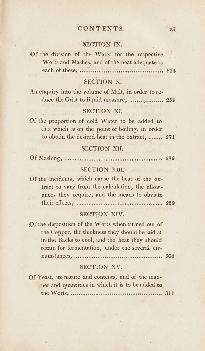 SECTION IX. Of the division of the Water for the respective Worts and Mashes, and of the heat adequate to Gach OF thes@, ...+e&gt;. ess sores Peas cehteevesveressercees Prev ts ‘SECTION X. An enquiry into the volume of Malt, in order to re- duce the Grist to liquid measure, ..,..... pe hies sd SECTION XI. Of the proportion of cold Water to be added to that which is on the point of boiling, in order to obtain the desired heat in the extract, ........ SECTION XII. OG Mashinis i..t0 ct tee ee eee distvaikasess fase SECTION XIII. Of the incidents, which cause the heat of the ex- tract to vary from the calculation, the allow- ances they require, and the means to obviate their effects, sits... Savi sadn als Aepvesssarerersets reastioe SECTION XIV, Of the disposition of the Worts when turned out of the Copper, the thickness they should be laid at in the Backs to cool, and the heat they should retain for fermentation, under the several cir- cumstances, Segerecescoccccsseepeneesss eo eeesecsponvoveesesee SECTION XV. Of Yeast, its nature and contents, and of the man. ner and quantities in which it is to be added to the Worts, 602990099900 PHTFSHOSHHOHHOFFHHFVHGHOHVTHHHHRTHHOHDVOQDDOD 254 253 271 286 289 304 31)