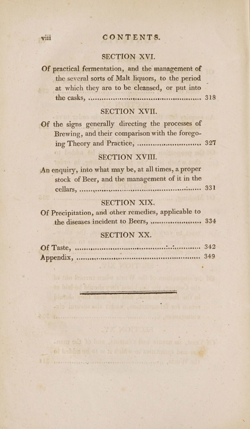 SECTION XVI. Of practical fermentation, and the management of the several sorts of Malt liquors, to the period at which they are to be cleansed, or put into 4G CASKS, ss .seicsccocesenaue eR es RE | SECTION XVII. Of the signs generally directing the processes of Brewing, and their comparison with the forego- ing Theory and Practice, ...rrcrecscwcrcerecernreeres SECTION XVUI. . An enquiry, into what may be, at all times, a proper stock of Beer, and the management of it in the cellars, ...... PS oven A piett Mon eciy Se Raa sachts SECTION XIX. Of Precipitation, and other remedies, applicable to the diseases incident to Beers, yee. iondusteate smal SECTION XX. COT Taste, ‘dscressenecacosanasssndqnese piaceadeces Man tatamiens vs Pan * 318 327 331 334