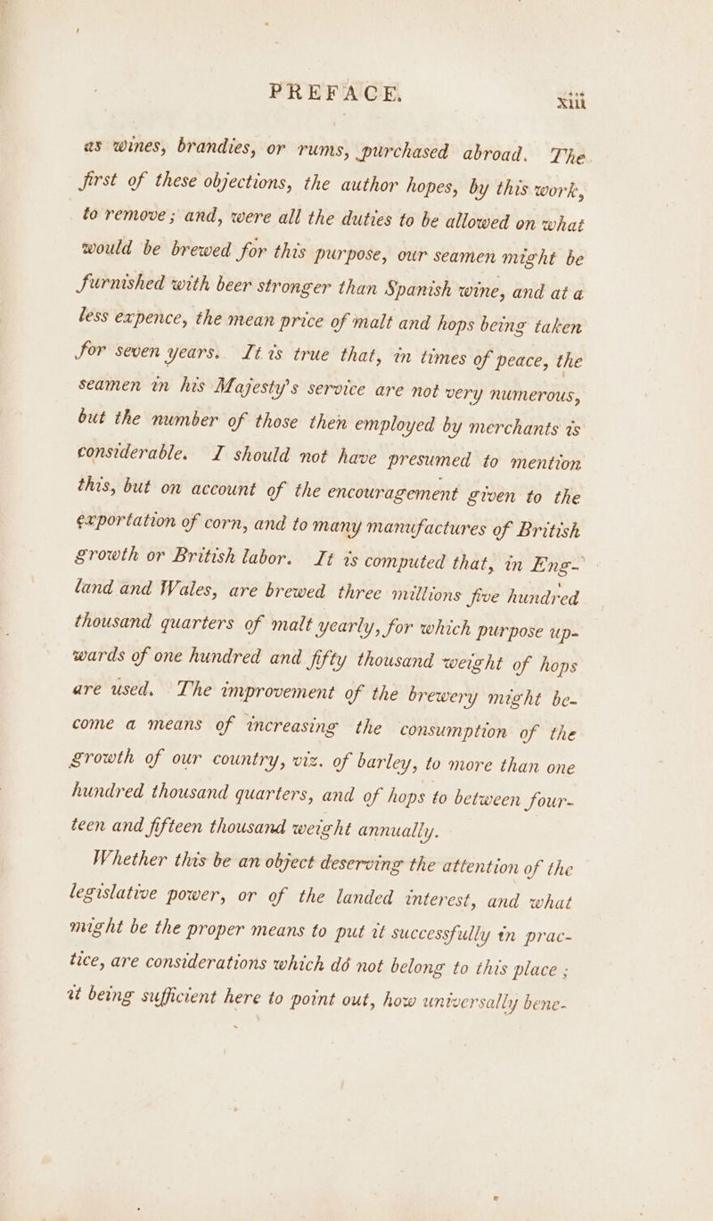 as wines, brandies, or rums, purchased abroad. The Jjirst of these objections, the author hopes, by this work, fo remove ; and, were all the duties to be allowed on what would be brewed for this purpose, our seamen might be Surnished with beer stronger than Spanish wine, and at a less expence, the mean price of malt and hops being taken Jor seven years.. Lt 7s true that, in times of peace, the seamen in his Majesty's service are not very numerous, but the number of those then employed by merchants ts considerable. I should not have presumed to mention this, but on account of the encouragement given to the ¢xrportation of corn, and to many manufactures of British Srowth or British labor. It ts computed that, in Eng- land and Wales, are brewed three millions five hundred thousand quarters of malt yearly, for which purpose up- wards of one hundred and fifty thousand weight of hops are used. The improvement of the brewery might be- come a means of increasing the consumption of the Srowth of our country, viz. of barley, to more than one hundred thousand quarters, and of hops to between Sour- teen and fifteen thousand werght annually. | Whether this be an object deserving the attention of the legislative power, or of the landed interest, and what might be the proper means to put it successfully tn prac- tice, are considerations which dé not belong to this place ; at being sufficient here to point out, how universally bene-