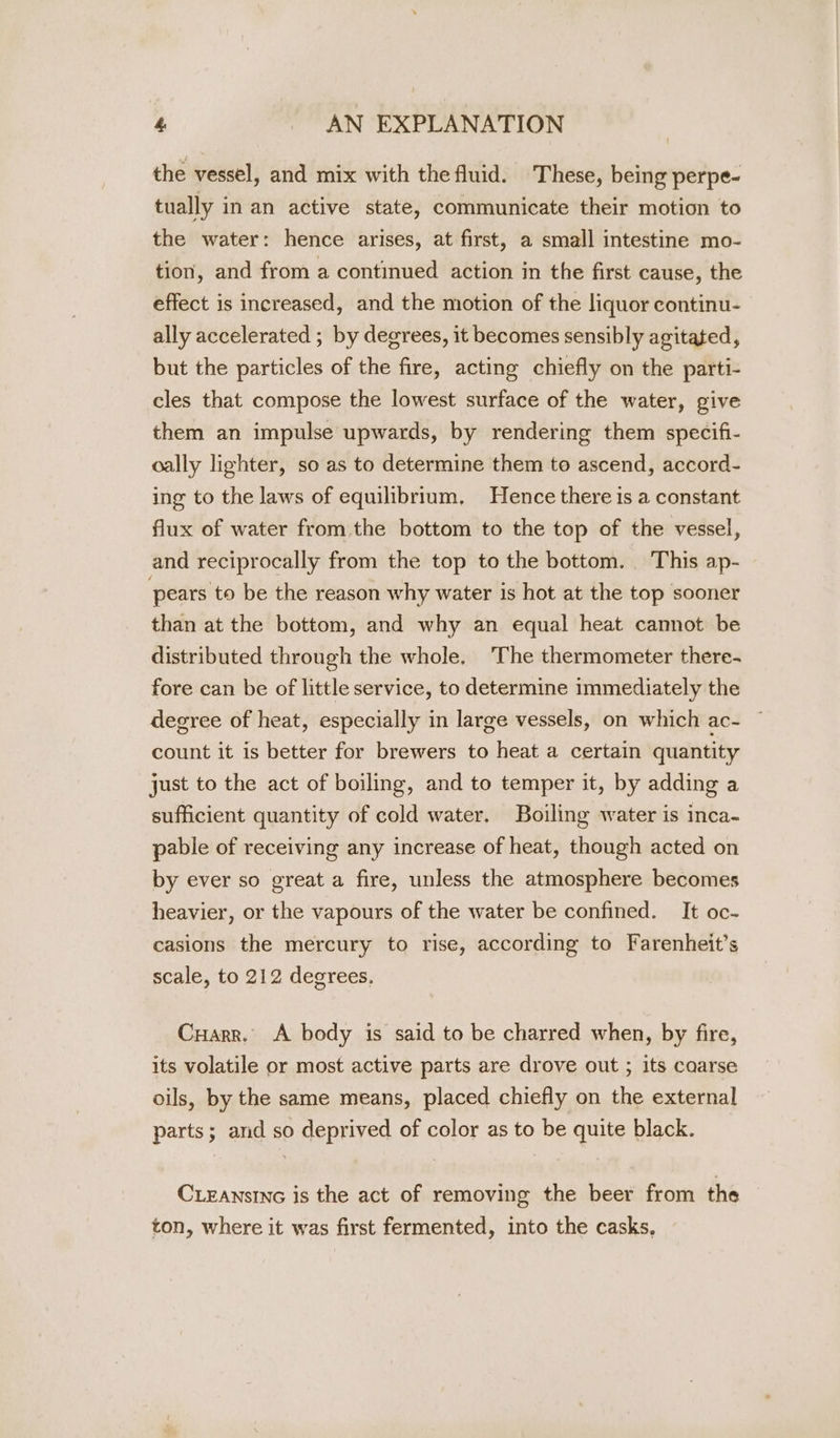 &amp; | AN EXPLANATION the vessel, and mix with the fluid. These, being perpe- tually in an active state, communicate their motion to the water: hence arises, at first, a small intestine mo- tion, and from a continued action in the first cause, the effect is increased, and the motion of the liquor continu- ally accelerated ; by degrees, it becomes sensibly agitated, but the particles of the fire, acting chiefly on the parti- cles that compose the lowest surface of the water, give them an impulse upwards, by rendering them specifi- oally lighter, so as to determine them to ascend, accord- ing to the laws of equilibrium, Hence there is a constant flux of water from the bottom to the top of the vessel, and reciprocally from the top to the bottom. This ap- pears to be the reason why water is hot at the top sooner than at the bottom, and why an equal heat cannot be distributed through the whole, ‘The thermometer there- fore can be of little service, to determine immediately the degree of heat, especially in large vessels, on which ac- count it is better for brewers to heat a certain quantity just to the act of boiling, and to temper it, by adding a sufficient quantity of cold water. Boiling water is inca- pable of receiving any increase of heat, though acted on by ever so great a fire, unless the atmosphere becomes heavier, or the vapours of the water be confined. It oc- casions the mercury to rise, according to Farenheit’s scale, to 212 degrees. Cuarr. A body is said to be charred when, by fire, its volatile or most active parts are drove out ; its caarse oils, by the same means, placed chiefly on the external parts; and so deprived of color as to be quite black. CLEANSING is the act of removing the beer from the ton, where it was first fermented, into the casks,