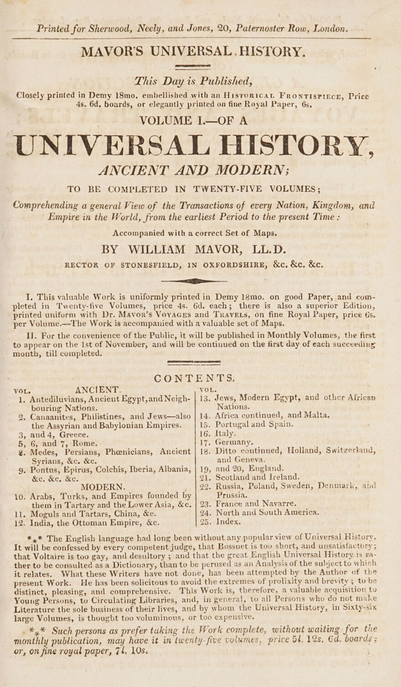 MAVOR’S UNIVERSAL, HISTORY. a This Day is Published, Closely printed in Demy 18mo. embellished with an Hisrorican Frontispiece, Price 4s. 6d. boards, or elegantly printed on fine Royal Paper, 6s, VOLUME 1.—OF A UNIVERSAL HISTORY. ANCIENT AND MODERN; TO BE COMPLETED IN TWENTY-FIVE VOLUMES; Comprehending a general View of the Transactions of every Nation, Kingdom, and Empire in the World, from the earliest Period to the present Time : Accompanied with acorrect Set of Maps. BY WILLIAM MAVOR, LL.D. RECTOR OF STONESFIELD, IN OXFORDSHIRE, &amp;c. &amp;c. &amp;e. ee I. This valuable Work is uniformly printed in Demy 18mo. on good Paper, and eom- pleted in Twenty-five Volumes, price 4s. 6d. each; there is also a superior Edition, printed uniform with Dr. Mavor’s VoyaGes and TRavELs, on fine Royal Paper, price 6s. per Volume.—The Work is accompanied with a valuable set of Maps. IJ. For the convenience of the Public, it will be published in Monthly Volumes, the first to appear on the Ist of November, and will be continued on the first day of each succeeding month, till completed. ee eee CONTENTS. VOL. ANCIENT. 1. Antediluvians, Ancient Egypt,and Neigh- : Jews, Modern Egypt, and other African bouring Nations. Nations. 2. Canaanites, Philistines, and Jews—also | 14. Africa continued, and Malta. the Assyrian and Babylonian Empires. 15. Portugal and Spain. 3, and 4, Greece. 16. Italy. 5, 6, and 7, Rome. 17. Germany. g. Medes, Persians, Phoenicians, Ancient | 18. Ditto continued, Holland, Switzerland, Syrians, &amp;c. &amp;c. and Geneva. g. Pontus, Epirus, Colchis, Iberia, Albania, | 19, and 20, England. Sei Kc. Kc. 21. Scotland and Ireland. MODERN. , | 22. Russia, Poland, Sweden, Denmark, and 10. Arabs, Turks, and Empires founded by Prussia. them in Tartary and the Lower Asia, &amp;c. | 23. France and Navarre. 11. Moguls and Tartars, China, &amp;c. 24. North and South America. 12. India, the Ottoman Empire, &amp;c. 25. Index. *,* The English language had long been without any popular view of Universal History. It will be confessed by every competent judge, that Bossuet is too short, and unsatisfactory ; that Voltaire is too gay, and desultory ; and that the great English Universal History is ra- ther to be consulted as a Dictionary, than to be perused as an Analysis of the subject to which it relates. What these Writers have not done, has been attempted by the Author of the present Work. He has been solicitous to avoid the extremes of prolixity and brevity ; tobe distinct, pleasing, and comprehensive. This Work is, therefore, a valuable acquisition to Young Persons, to Circulating Libraries, and, in general, to all Persons who do not make Literature the sole business of their lives, and by whom the Universal History, in Sixty-six large Volumes, is thought too voluminous, or too expensive. . *,% Such persons as prefer tuking the Work complete, without waiting for the monthly publication, may have it in twenty-five volumes, price 54, 12s, Ed. boards ; or, on fine royal paper, 74, 10s.