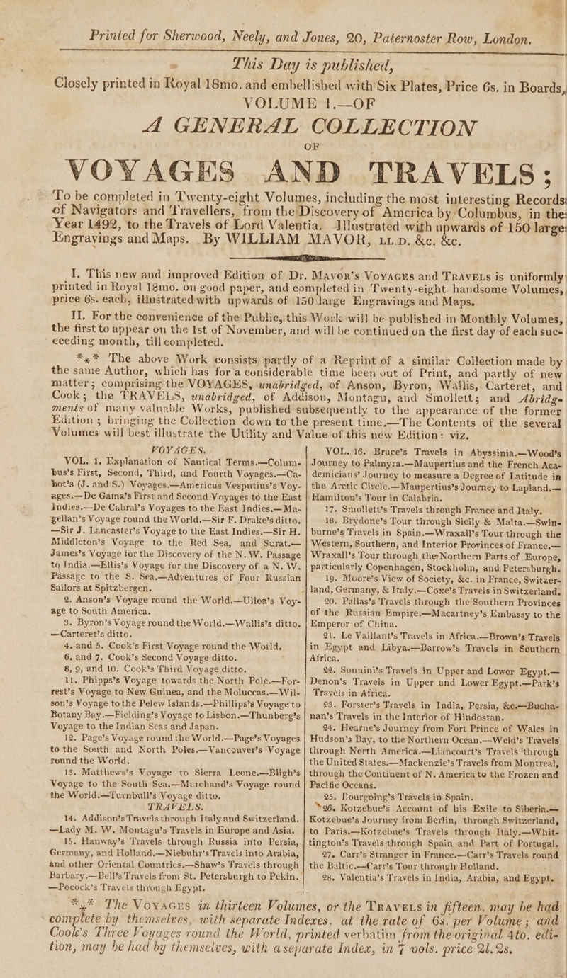 Lhis Day is published, Closely printed in Royal 18mo. and embellished with’ Six Plates, Price 6s. in Boards, VOLUME 1.—OF A GENERAL COLLECTION VOYAGES AND TRAVELS; To be completed in Twenty-eight Volumes, including the most interesting Records of Navigators and ‘I'ravellers, from the Discovery of America by Columbus, in the: Year 1492, to the Travels of Lord Valentia. Illustrated with upwards of 150 large: Engrayings and Maps. By WILLIAM MAVOR, up. &amp;c. &amp;c. I. This new and improved Edition of Dr. Mavor’s Voyacus and TRAVELS is uniformly’ printed in Royal 18mo. on good paper, and completed in Twenty-eight handsome Volumes,. price 6s. each, illustrated with upwards of 150 large Engravings and Maps. II. For the convenience of the Public, this Work will be published in Monthly Volumes, the first to appear on the Ist of November, and will be continued on the first day of each suc- ceeding month, till completed. | *.* The above Work consists partly of a Reprint of a similar Collection made by the same Author, which has fora considerable time been out of Print, and partly of new matter; coniprising the VOYAGES, wnabridged, of Anson, Byron, Wallis, Carteret, and. Cook; the TRAVELS, unabridged, of Addison, Montagu, and Smollett; and Abridg= ments of many valuable Works, published subsequently to the appearance of the former Edition ; bringing the Collection down to the present time.—The Contents of the several VOYAGES. VOL. 1, Explanation of Nautical Terms.—Colum- bus’s First, Second, Third, and Fourth Voyages.—Ca- bot’s (J. and S.) Voyages.—Americus Vesputius’s Voy- ages.—De Gama’s First and Second Voyages to the East indies.—De Cabral’s Voyages to the East Indies.—Ma- gellan’s Voyage round the World.—Sir F. Drake’s ditto. —Sir J. Lancaster’s Voyage to the East Indies.—Sir H. Middleton’s Voyage to the Red Sea, and Surat. James’s Voyage for the Discovery of the N. W. Passage to India.—Ellis’s Voyage for the Discovery of a N. W. Passage to the S. Sea.—Adventures of Four Russian Sailors at Spitzbergen. age to South America. 3. Byron’s Voyage round the World.—Wallis’s ditto. —Carteret’s ditto. 4,and 5. Cook’s First Voyage round the World. 6. and 7. Cook’s Second Voyage ditto. 8, 9, and 10. Cook’s Third Voyage ditto. 11. Phipps’s Voyage towards the North Pole.—For- rest’s Voyage to New Guinea, and the Moluccas.—Wil- son’s Voyage to the Pelew Islands.—Phillips’s Voyage to Botany Bay.—Fielding’s Voyage to Lisbon.—Thunberg’s Voyage to the Indian Seas and Japan. 12. Page’s Voyage round the World.—Page’s Voyages to the South and North Poles.—Vancouver’s Voyage round the World. 13. Matthews’s Voyage to Sierra Leone.—Bligh’s Voyage to the South Sea.—Marchand’s Voyage round the World.—Turnbull’s Voyage ditto. TRAVELS. 14. Addison’s Travels through Italy and Switzerland. —Lady M. W. Montagu’s Travels in Europe and Asia. 15. Hanway’s Travels through Russia into Persia, Germany, and Holland.—Niebuhr’s Travels into Arabia, and other Oriental Countries. —Shaw’s Travels through Barbary,—Bell’s Travels from St. Petersburgh to Pekin. —Pocock’s Travels through Egypt. VOL. 16. Bruce’s Travels in Abyssinia.—Wood’s Journey to Palmyra.—Maupertius and the French Aca- demicians’ Journey to measure a Degree of Latitude in the Arctic Circle.—Maupertius’s Journey to Lapland.— Hamilton’s Tour in Calabria. 17. Smollett’s Travels through France and Italy. 18. Brydone’s Tour through Sicily &amp; Malta.—Swin- burne’s Travels in Spain.—Wraxall’s Tour through the Western, Southern, and Interior Provinces of France.— Wraxall’s Tour through the-Northern Parts of Europe, particularly Copenhagen, Stockholm, and Petersburgh. 19. Moore’s View of Society, &amp;c. in France, Switzer- 20. Pallas’s Travels through the Southern Provinces of the Russian Empire.—Macartney’s Embassy to the Emperor of China. 2\. Le Vaillant’s Travels in Africa.—Brown’s Travels in Egypt and Libya.—Barrow’s Travels in Southern Africa. 22. Sonnini’s Travels in Upper and Lower Egypt.— Denon’s Travels in Upper and Lower Egypt.—Park’s Travels in Africa. 23. Forster’s Travels in India, Persia, &amp;e.—Bucha- nan’s Travels in the Interior of Hindostan. 24. Hearne’s Journey from Fort Prince of Wales in Hudson’s Bay, to the Northern Ocean.—Weld’s Travels through North America.—Liancourt’s Travels through the United States.—Mackenzie’s Travels from Montreal, through the Continent of N. America te the Frozen and Pacific Oceans. 25. Tourgoing’s Travels in Spain. 26. Kotzebue’s Account of his Exile to Siberia.— Kotzebue’s Journey from Berlin, through Switzerland, to Paris.—Kotzebue’s Travels through Italy.—Whit- tington’s Travels through Spain and Part of Portugal. 27. Carr’s Stranger in France.—Carr’s Travels round the Baltic.—Carr’s Tour through Holland. 28. Valentia’s Travels in India, Arabia, and Egypt. complete by themselves, with separate Indexes, at the rate of 6%. per Volume ; and Cook’s Three Voyages round the World, printed verbatim from the original 4to, edi- tion, may be had by themselves, with a separate Index, in 7 vols. price 21. 2s.