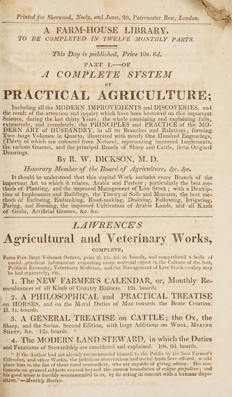 A FARM-HOUSE LIBRARY, TO BE COMPLETED IN TWELVE MONTHLY PARTS. # This Day is published, Price 10s. 6d. PARA f2-——OF A COMPLETE SYSTEM PRACTICAL AGRICULTURE; Including allthe MODERN IMPROVEMENTS and DISCOVERIES, and the result of the attention and inquiry which have been bestowed on this important Science, during the last thirty Years ; the whole combining and explaining fully, extensively, and completely, the PRINCIPLES and PRACTICE of the MO- DERN ART of HUSBANDRY, in all its Branches and Relations; forming Two large Volumes-in Quarto, illustrated with nearly One Hundred Engravings, (Thirty of which are coloured from Nature), representing improved Implements, the various Grasses, and the principal Breeds of Sheep and Cattle, frem Original Drawings. . : By R. W. DICKSON, M. D. Honorary Member of the Board of Agriculture, OC. Ole It should be understood that this capital Work includes every Branch of the important Art to which it relates, Arable and Pasture; particularly the best me- thods of Planting, and the improved Management of ‘Live Stock ; with a Descrip- tion of Implements and Buildings, the Theory of Soils and Manures, the best me- thods of Inclosing, Embanking, Road-making, Draining, Fallowing, Irrigating, Paring, and Burning, the improved Cultivation of Arable Lands, and all Kinds of Grain, Artificial Grasses, &amp;c. &amp;c. | LAWRENCE'S Agricultural and Veterinary Works, COMPLETE, Form Five large Volumes Octavo, price 21. 15s. 6d. in boards, and comprehend a body of - useful practical information respecting every material object in the Culture of the Soil, Political Economy, Veterinary Medicine, andthe Management of Live Stock :—they may be had separately, viz. 1. The NEW FARMER’S CALENDAR, or, Monthly Re- membrancer of all Kinds of Country Business. 12s. boards. . 2. A PHILOSOPHICAL and PRACTICAL TREATISE on HORSES, and on the Moral Duties of Man towards the Brute Creation. I. Is. boards. 3. A GENERAL TREATISE on CATTLE; the Ox, the Sheep, and the Swine. Second Edition, with large Additions on Woot, Merino Sueep, &amp;c. 12s. boards. ‘and Functions of Stewardship are considered and explained. 10s. 6d. boards. &lt;&lt; If the Author bad not already recommended himself to the Public by his New Farmer’s Calendar, and other Works, the judicious observations and useful hints here offered, would place him in the list of those rural counsellors, who are capable of giving advice. His sen- _timents on general subjects expand beyond the narrow boundaries of vulgar prejudice 5 and his.good sense is forcibly recommended to us, by its acting in concert with a humane dispo- sition.” —Monthly Review. aq €