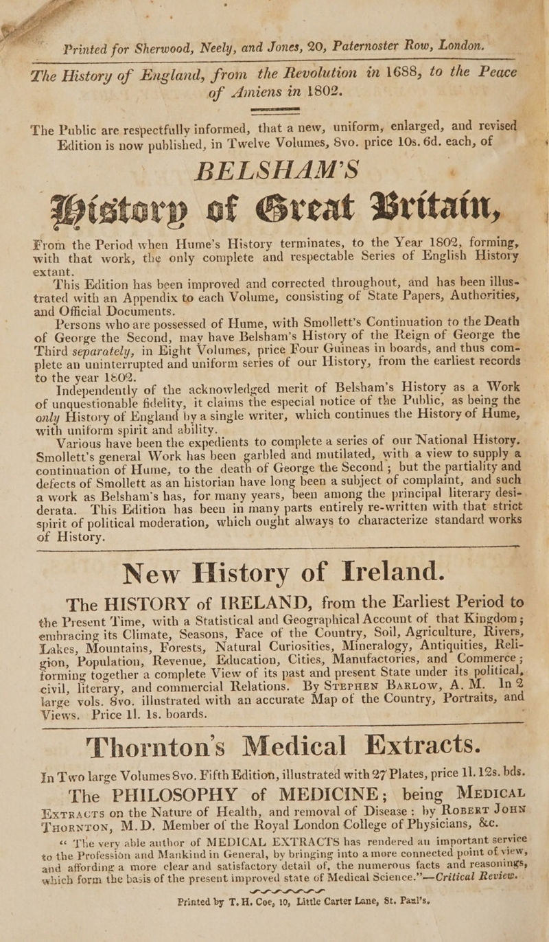 ‘ Printed for Sherwood, Neely, and Jones, 20, Paternoster Row, London. The History of England, from the Revolution in 1688, to the Peace of Amiens in 1802. The Public are respectfully informed, that a new, uniform, enlarged, and revised Edition is now published, in Twelve Volumes, 5vo. price 10s. 6d. each, of | BELSHAM'S ' Wistery of Great Gritatn, From the Period when Hume’s History terminates, to the Year 1802, forming, with that work, the only complete and respectable Series of English History extant. This Edition has been improved and corrected throughout, and has been illus trated with an Appendix to each Volume, consisting of State Papers, Authorities, and Official Documents. Persons who are possessed of Hume, with Smollett’s Continuation to the Death of George the Second, may have Belsham’s History of the Reign of George the Third separately, in Eight Volumes, price Four Guineas in boards, and thus com- plete an uninterrupted and uniform series of our History, from the earliest records - to the year 1502. Independently of the acknowledged merit of Belsham’s History as a Work of unquestionable fidelity, it claims the especial notice of the Public, as being the only History of England by a single writer, which continues the History of Hume, with uniform spirit and ability. Various have been the expedients to complete a series of our National History. Smollett’s general Work has been garbled and mutilated, with a view to supply a continuation of Hume, to the death of George the Second ; but the partiality and defects of Smollett as an historian have long been a subject of complaint, and such a work as Belsham’s has, for many years, been among the principal literary desi-. derata. This Edition has been in many parts entirely re-written with that strict spirit of political moderation, which ought always to characterize standard works of History. New History of Ireland. The HISTORY of IRELAND, from the Earliest Period to the Present Time, with a Statistical and Geographical Account of that Kingdom; embracing its Climate, Seasons, Face of the Country, Soil, Agriculture, Rivers, Lakes, Mountains, Forests, Natural Curiosities, Mineralogy, Antiquities, Reli- gion, Population, Revenue, Education, Cities, Manufactories, and Commerce ; forming together a complete View of its past and present State under its political, civil, literary, and commercial Relations. By StzpHen Bartow, A. M. In2 large vols. 8vo. illustrated with an accurate Map of the Country, Portraits, and Views. Price 11. 1s. boards. Thorntons Medical Extracts. In Two large Volumes 8vo. Fifth Edition, illustrated with 27 Plates, price 11. 12s. bds. The PHILOSOPHY of MEDICINE; being Mepicar Extracts on the Nature of Health, and removal of Disease: by RoszxtT Joun Tuornron, M.D. Member of the Royal London College of Physicians, &amp;c. “&lt;&lt; The very able author of MEDICAL EXTRACTS has rendered au important service to the Profession and Mankind in General, by bringing into a more connected point of view, and affording a more clear and satisfactory detail of, the numerous facts and reasoningSs, which form the basis of the present improved state of Medical Science.”—Critical Review. LLL LI LS Printed by T, H. Coe, 10, Little Carter Lane, St, Paul’s,