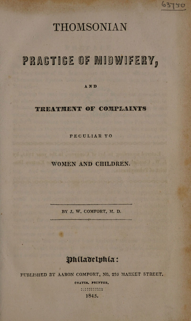 THOMSONIAN PRAGTIGE OF MIDWIFERY, AND i TREATMENT OF COMPLAINTS | PECULIAR TO os WOMEN AND CHILDREN. BY J. W. COMFORT, M. D. * “ coe pate +. * . a 7 Hhtlavelphia: PUBLISHED BY AARON COMFORT, NO, 295 MARKET STREET. COATES, PRINTER, Pe ee ee ey er ee ee a)