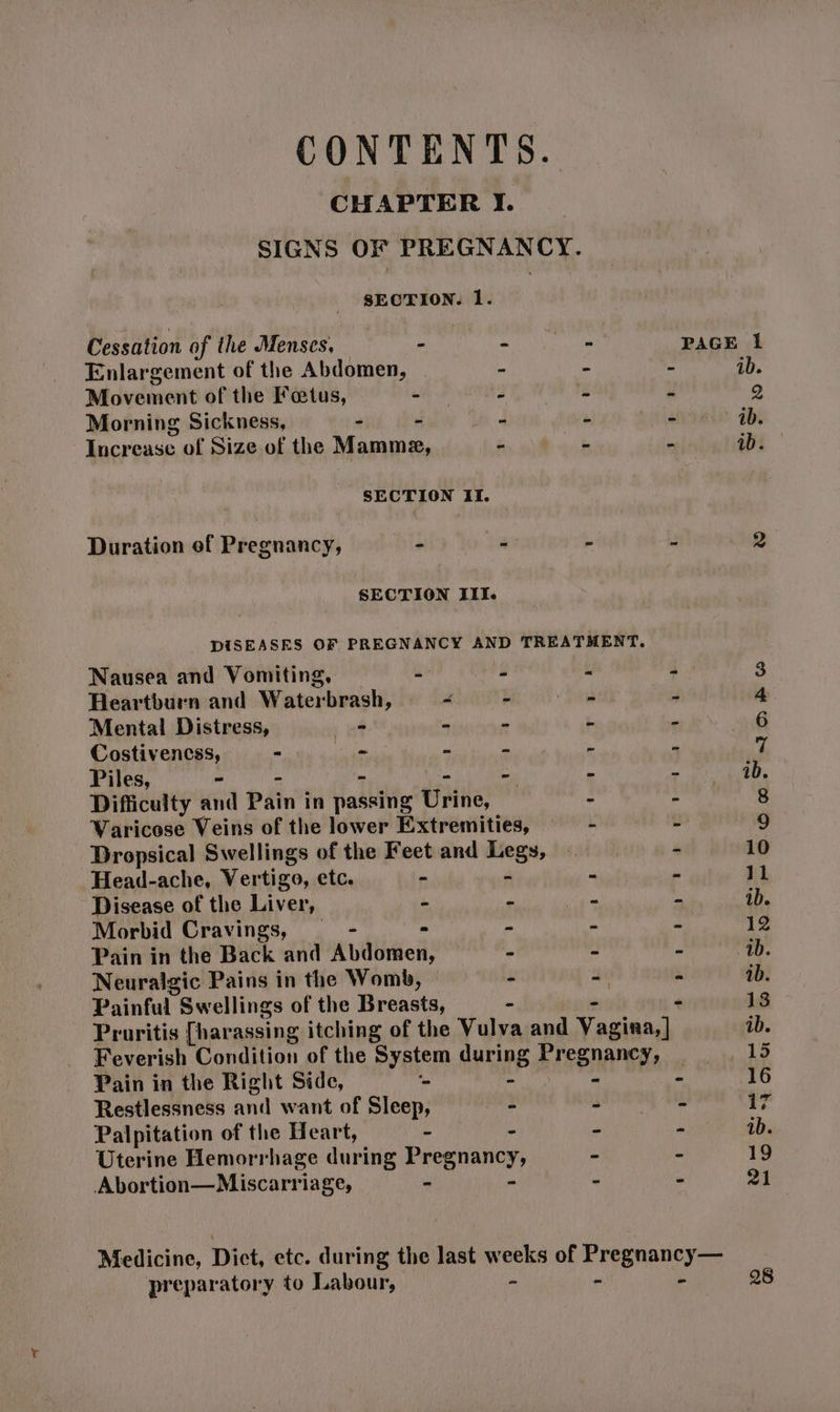 CONTENTS. CHAPTER I. SIGNS OF PREGNANCY. pepurine 1. : Cessation of the Menses, | ban tse > PAGE i Enlargement of the Abdomen, ‘ 4 ib. Movement of the Fatus, - v2 i id P) Morning Sickness, - - 4 : ‘ ib. Increase of Size of the Mamme, - ‘ m ib. SECTION II. Duration ef Pregnancy, - - - : 2 SECTION III. DISEASES OF PREGNANCY AND TREATMENT. Nausea and Vomiting, ee hers k j 3 Heartburn and Wiaterdwosht 4 is fog J 4 Mental Distress, os m “ b : 6 Costivencss, - La 2 bi ‘  7 Piles, - - - - 1b. Difficulty and PAin’t in Haahivie Urine, - - 8 Waricose Veins of the lower Extremities, 2 2 9 Dropsical Swellings of the Feet and sat 4 10 Head-ache, Vertigo, etc. “ i ie 11 Disease of the Liver, ‘ pe van e ib. Morbid Cravings, - - - . x 12 Pain in the Back and Abdomen, - a e ib. Neuralgic Pains in the Womb, 4 = &amp; ib. Painful Swellings of the Hreasts, - * 13 Pruritis [harassing itching of the Vulva and Vagina] ib. Feverish Condition of the System during Presnangys 15 Pain in the Right Side, ‘- : 16 Restlessness and want of Sleep, - det, Makin rs Palpitation of the Heart, - a 3 ‘ ib. Uterine Hemorrhage Eee ing Pregnancy, = Ms 19 Abortion—Miscarriage, pe ns : - 91 Medicine, Dict, etc. during the last weeks of Pregnancy— preparatory to Labour, - - - 28
