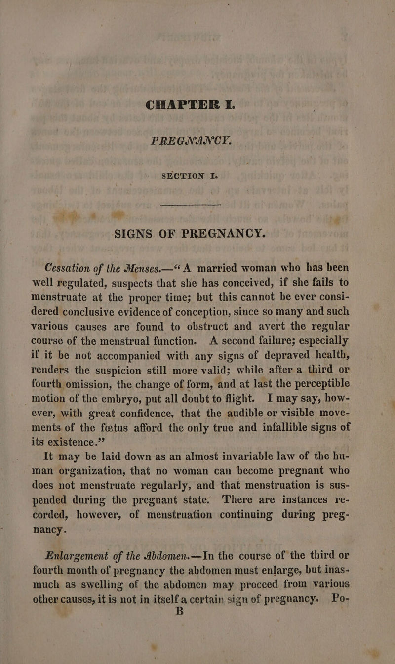 PREGNANCY: SECTION I. 4 ye SIGNS OF PREGNANCY. Cessation of the Menses.—“ A married woman who has been well regulated, suspects that she has conceived, if she fails to menstruate at the proper time; but this cannot be ever consi- dered conclusive evidence of conception, since so many and such various causes are found to obstruct and avert the regular course of the menstrual function. A second failure; especially if it be not accompanied with any signs of depraved health, renders the suspicion still more valid; while after a third or fourth omission, the change of form, and at last the perceptible motion of the embryo, put all doubt to flight. I may say, how- ever, with great confidence, that the audible or visible move- ments of the fetus afford the only true and infallible signs of its existence.’’ It may be laid down as an almost invariable law of the hu- man organization, that no woman can become pregnant who does not menstruate regularly, and that menstruation is sus- pended during the pregnant state. ‘There are instances re- corded, however, of menstruation continuing during preg- nancy. | Enlargement of the Abdomen.—In the course of the third or fourth month of pregnancy the abdomen must enlarge, but inas- much as swelling of the abdomen may procced from various other causes, it is not in els a certain sign ef pregnancy. Po-