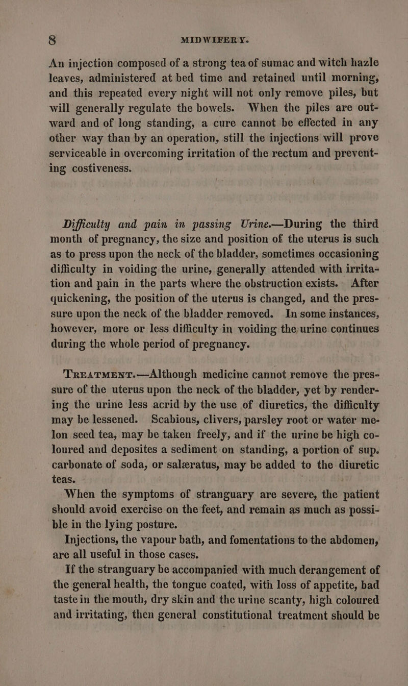 An injection composed of a strong tea of sumac and witch hazle leaves, administered at bed time and retained until morning, and this repeated every night will not only remove piles, but will generally regulate the bowels. When the piles are out- ward and of long standing, a cure cannot be effected in any other way than by an operation, still the injections will prove serviceable in overcoming irritation of the rectum and prevent- ing costiveness. Difficulty and pain in passing Urine—During the third month of pregnancy, the size and position of the uterus is such as to press upon the neck of the bladder, sometimes occasioning difficulty in voiding the urine, generally attended with irrita- tion and pain in the parts where the obstruction exists. After quickening, the position of the uterus is changed, and the pres- sure upon the neck of the bladder removed. In some instances, however, more or less difficulty in voiding the urine continues during the whole period of pregnancy. TREATMENT.—Although medicine cannot remove the pres- sure of the uterus upon the neck of the bladder, yet by render- ing the urine less acrid by the use of diuretics, the difficulty may be lessened. Scabious, clivers, parsley root or water me- Jon seed tea, may be taken freely, and if the urine be high co- loured and deposites a sediment on standing, a portion of sup. carbonate of soda, or salzratus, may be added to the diuretic teas. . When the symptoms of stranguary are severe, the patient should avoid exercise on the feet, and remain as much as possi- ble in the lying posture. Injections, the vapour bath, and fomentations to the abdomen, are all useful in those cases. If the stranguary be accompanied with much derangement of the general health, the tongue coated, with loss of appetite, bad taste in the mouth, dry skin and the urine scanty, high, coloured and irritating, then general constitutional treatment should be