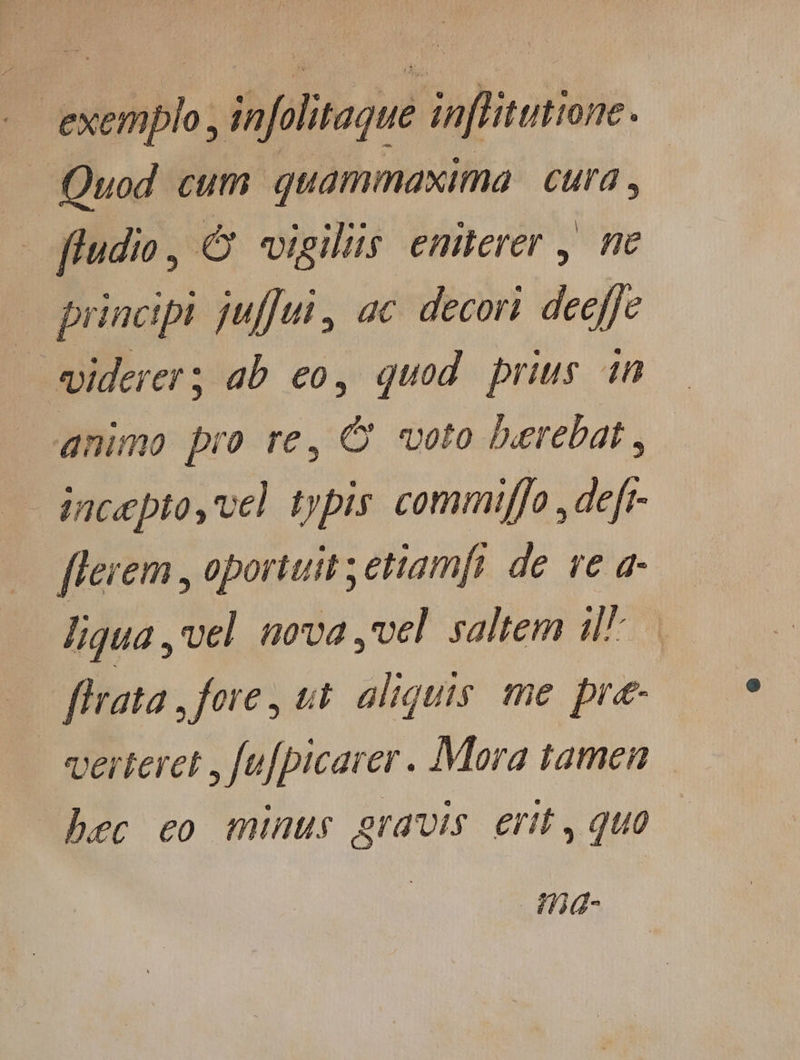 exemplo , infolitaque in[litutione. .. Quod cum quammaxima | cura , |o fludio y Q vigiliüs eniterer , ne wo principi juffui , ac. decori deeffe «iderer; ab eo, quod prius in animo pro re, C voto berebat , incepto, vel typis commiffo , defr- [lerem , oportuit etiamfi de. ve a- liqua ,vel nova ,vel saltem il. ffrata , fore , tt. aliquis. me pre- verteret , fu[picarer . Mora tamen hec eo minus gravis. erit , quo