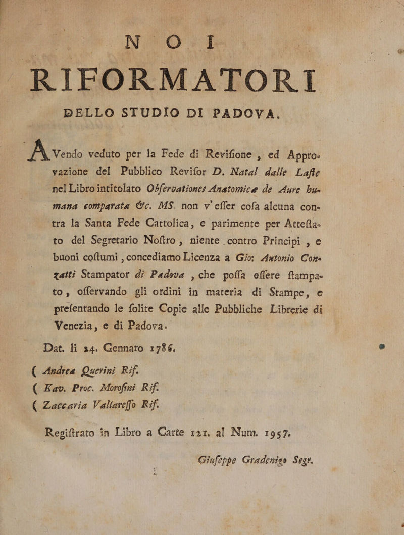 ELO RIFORMATORI DELLO STUDIO DI PADOVA, Bose veduto per la Fede di Revifione , ed Appro- vazione del Pubblico Revifor D. Nata! dalle Lafte nelLibrointitolato OZferzationes Anatomice de ure bu- mana comparata &amp;c. MS. non v'effet. cofa alcuna COfl« tra la Santa Fede Cattolica, e parimente per Attefla. to del Segretario Noflro , niente contro Principi , e buoni coftumi , concediamo Licenza a G/o: 244wtonio Com. gatti Stampator dj Padova ,che pofíía effere Pd to, offervando gli ordini in materia di Stampe, preífentando le folite Copie alle Pubbliche Librerie Venezia, e di Padova. — .. Dat. li 34. Gennaro :786. ( Medrea Querini Rif. ( Kav. Proc. Morofini Rif. ( Zaccaria Vallave[fo Rif. Regiftrato in Libro a Carte z2:. al Num. 1957. Giufeppe Gradeniss Segr.