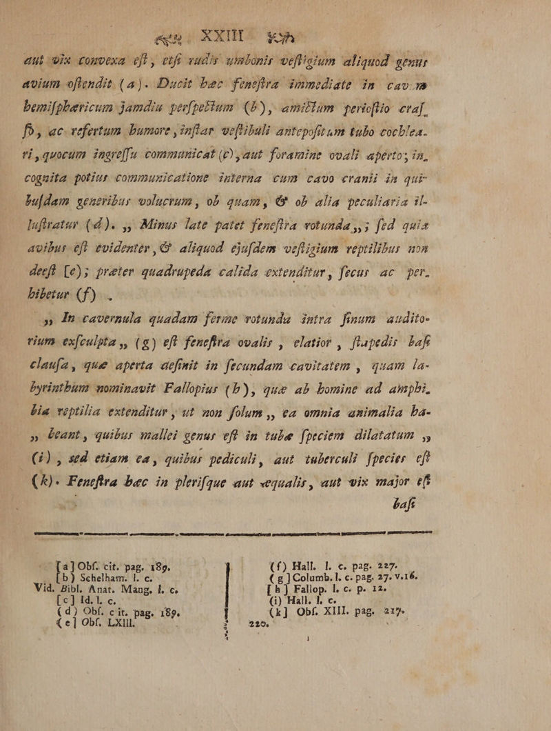 eno XXHIo x aut vix comvexa efl, etfi vudis. umbonir vefiigium aliquod gemr avium oflendit. (a )- Dacit ber fentftra. immediate jm cav. bemi[pheevicum jamdiu pgeefpotum (2) , amillam perio[lio- evaf fo, ac vefertum bumore j inftar veftibuli antepofitum tubo cocblea. ei quorum ingre[fu communicat (D) aut foramine ovali apertos in, cognita potius communicatione interna cum cavo cranii im qur bu[dam seneribur volucrum, ob quam, € ob alia peculiaria il- lufiratur (d). ,, Minus late patet fenefltra votunda,,5 fed quia avibur efl evidenter , €. aliquod. ejufdem veftisium veptilibus uon derfl [e)5 preter quadrupeda calida extenditur, fecus ac per. bibetue (f). 0» Tu cavernula quadam ferme votunda intra. finum. audito- rium ex[culpta ,, (g) eft fenefira ovalir , elatior , flapedis. bafr clau[a, que aperta definit in fecundam cavitatem , quam la- byrintbum nominavit Fallopius (b), que ab bomine ad ampli. bia veptilia extenditur , ut won folum ,, ea omnia animalia ba- » Gant, quibur mallei genur eft in tube fpeciem. dilatatum (1) , sed. etiam ca, quibus pediculi, aut tuberculi. fpecies. eft (4). Fentftra bec in plerique aut equalir, aut vis major ef : baft AS UD IREEEUEZEdP co TRIARMRISLOSHUADICEX (CUIENLCIERELUINSSE E . [b) Schelham. |. c. - ( g ] Columb. l. c. pag. 27. V.16. Vid. Bibl. Anat. Mang. l. c. [h) Fallop. l. c. p. 12. [c] Id. I. c. (i) Hall. 1, c. (d) Obf. c it. pag. 189. (k] Obf. XIII. pag. 217» l x ( e] Obf. LXlll. [a] Obf. cit. pag. 189. | | | (f) Hall. 1. c. pag. 2?7 Lt. ;? * 325,