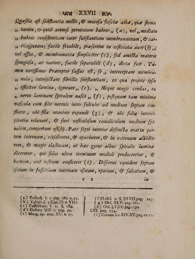 Quefita eft fubeantia molli ,&amp; mucofa facie alle,que firma » famen , e» quid. avenofi permixtum. babens, (a), vel ,p mediam »» babens confftemtiam inter. fubflantiam membranaceam , € car- » Ülagintamy facile frialile, pre[ertim in exficcata aure (» vel offea , &amp; membranacea. fimpliciter (6) , fed amifla materie fpongiofa , ac variore , facile feparalili (d), dicta fuit. Ta. men veriffmur Praeceptor faffar. efl, fe ,, interceptam membra- » Ula, imevjetiam fibrillis fubflantiam, ex qua proprie ipfa », Gficitur lamina , igmrvave,, (e). ,, Neque Wagir credas, ex s nervo laminam fpiralem nafci y, (f) , poftquam tam minima vafcula. cum filir neroeis inter. faleulos ad medium | feptum. con. luere , ubi flu maxime expandi (g), € ubi folia interci- pieutia relaxari, € fievi veffculofum vinis medium fpi- valen , compertum. efi(b) . Parr. fepti interior diflinila evatim pav. fem internam , vigidiorem , 9 opaciorem ,€* ip externam. albidio- vem, C masir elaflicam, ut. bec gyrur allur. fpiralir. lamine diceretur ,. qui folus. ultra. terminum. | modioli produceretur ,. &amp; baveum , aut voftrum | conficeret (1) .. Difcvevi equidem feptum efreum. im fafciolam initenam ofream, opacam , &amp; fulcatam ,e C mL [y/^ (a) Euflach. E c.pag. 160. n.2r. | (Hall c, $. XXVIL.pag. 247. ( b), Valfalv.l. c. Cap. ]il.n. ai ( g) Obf, XLV, pag. tor. (c) Cadebhom, I. c. $- 184. | (h) Ob, LVILIE pag. 130. ( d) Geffroy Diff. c. pag. 39. LXFE pag. r$4- | (e) Morg. ep. anat. XH. n. 27. (i) Cotuun. l.c. XIV.XV.pag. ro.11.