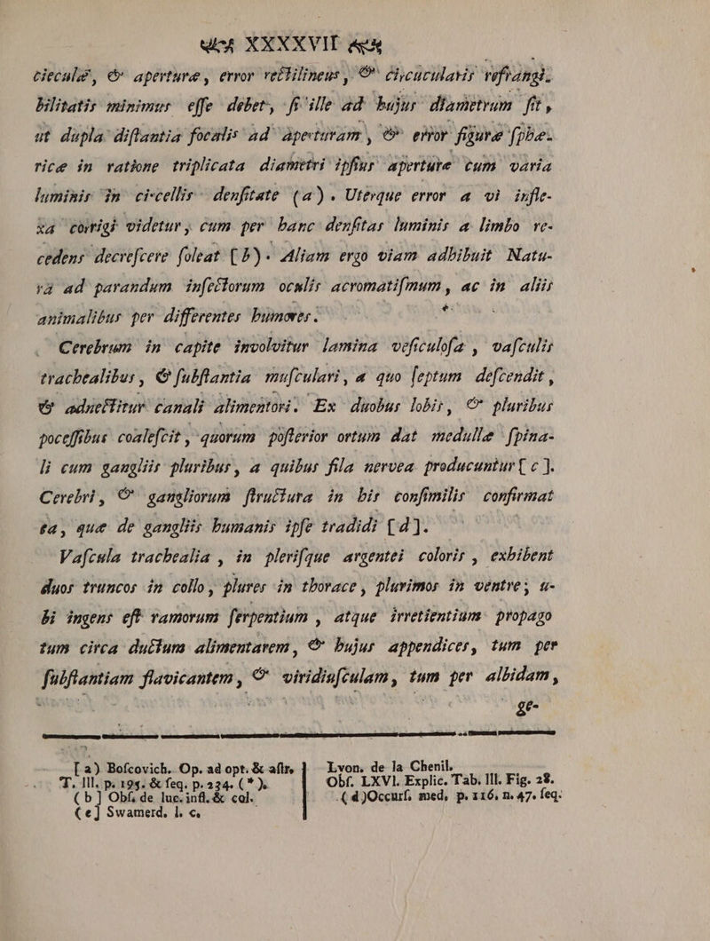 uA XXXXVIT &amp;&amp; tieculd, &amp; aperture , error vettilineus ,/ 9 chycurtlaris nfiang. Bilitatis minimur effe debet, fsi'ille 4d bur diametrum ft, ut dupla: diflantia focalis ad Apeturam , e» eor. füute fpbe: rice in rathne triplicata diametri ipftur aperture €um varia luminir n ci-cellis - deufitate. (4) . Uterque error a vi. infte- xa cotiab videtur, cum per banc denftar lnminis a. limbo ve- cedens. decrefeere. foleat. (P) - Aliam ergo viam adbibuit Natu. ra ad parandum infeflorum oculis acromatifmum , ac in. alii animalibus per. differentes bumores . $5 Cerebrum in capite. imvoluitur lamina veficulfa , vafculis tracbtalitu: , e fulflantia mufculari «&amp; quo [eptum | defcendit , v odueflitur canali alimentan. Ex duobus hbir, € pluribus poceffibus: coalefcit , quorum poflerior ortum dat. medulle | fpina- di cum gaugliit pluribus, a quibus fila nervea. producuntur ( c ]. Cerebri ,/ CO gansliorum firufiura im bir confmilir | confirmat ta, que de ganglis bumanir ipfe tradidi [4]. | | Vafcula tracbealia , imn pleri[gue argentei coloris ,| exbibent duos truncos im collo, plures im tborace , plurimos in ventre; a- Bi ingens eft ramorum ferpentium , 4tque irretientium. propago tum circa duttum. alimentarem , €&amp; bujur appendicer, tum. per fubflantiam flavicantem , € viridis[culam, tum per. albidam, RM wa hwivo S Se E —————————— £1 [ a— x ewe ui ^25 Bofcovich.. Op. ad opt. &amp; aflr, Lvon. de la Chenil. de is p. 19$. &amp; feq. p. 234. (* ). Obf. LXVI. Explic. Tab. lll. Fig. 28. b ] Obf; de luc. ;58. &amp; col. |. .(4)Occurf, med, p. 116, n. 47. feq. te] Swamerd, 1l. c,