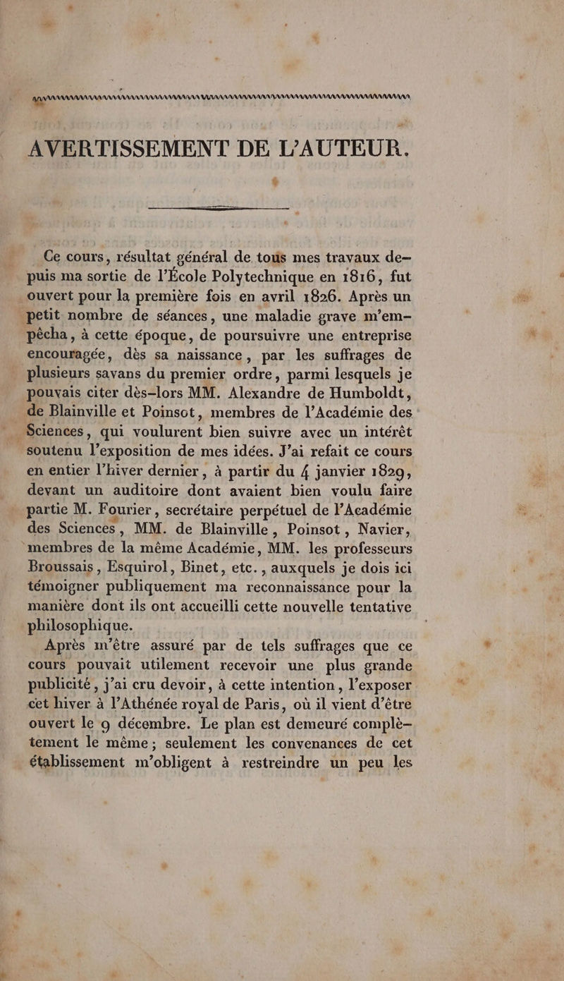 AVERTISSEMENT DE L'AUTEUR. % Ce cours, résultat général de tous mes travaux de- puis ma sortie de l’École Polytechnique en 1816, fut ouvert pour la première fois en avril 1826. Après un petit nombre de séances, une maladie graye m’em- pècha , à cette époque, de poursuivre une entreprise encouragée, dès sa naissance, par les suffrages de plusieurs savans du premier ordre, parmi lesquels je pouvais citer dès-lors MM. Alexandre de Humboldt, de Blainville et Poinsot, membres de l’Académie des . Sciences, qui voulurent bien suivre avec un intérêt soutenu l’exposition de mes idées. J'ai refait ce cours en entier l'hiver dernier , à partir du 4 janvier 1829, devant un auditoire dont avaient bien voulu faire partie M. Fourier, secrétaire perpétuel de l’Académie des Sciences, MM. de Blainville, Poinsot, Navier, membres de la même Académie, MM. les professeurs Broussais , Esquirol, Binet, etc. , auxquels je dois ici témoigner publiquement ma reconnaissance pour la manière dont ils ont accueilli cette nouvelle tentative philosophique. Après m'être assuré par de tels suffrages que ce cours pouvait utilement recevoir une plus grande publicité , j’ai cru devoir, à cette intention, l’exposer cet hiver à l’Athénée royal de Paris, où il vient d’être ouvert le o décembre. Le plan est demeuré complè- tement le même; seulement les convenances de cet établissement m’obligent à restreindre un peu les