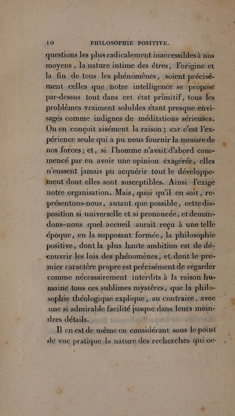 questions les plus radicalement inaccessibles à nos moyens , la nature intime des êtres, lorigineet la fin de tous les phénomènes, soient précisé- ment celles. que notre intelligence se | proposé par-dessus tout dans cet état primitif, tous les problèmes vraiment solubles étant presque-envi- sagés comme indignes de méditations sérieuses. Onen conçoit aisément la raison ; car c’est l’ex- périence seule qui à pu nous fournir la mesurede nos forces; et, si l’homme n’avait d'abord com- mencé par en avoir une opinion ‘éxagérée, elles n'eussent jamais pu acquérir tout le développe- ment dont elles sont susceptibles. Ainsi dexige notre organisation, Mais, quoi qu'il en soit, re présentons-nous, autant que possible, cettedis- position si universelle et si prononcée, et deman- époque, en la supposant formée; la philosophie positive, dont la plus haute ambition est de dé- couvrir les lois des phénomenes, et: dont le pre- mier caractère propre est précisément de régarder comme nécessairement interdits à la raison hu- maine tous ces sublimes mystères ; que la philo- une si admirable facilité jusque:dans leurs moin: dres détails. ; Il en est de même en considérant sous le point dé vue pratique la nature des recherches quroc- æ