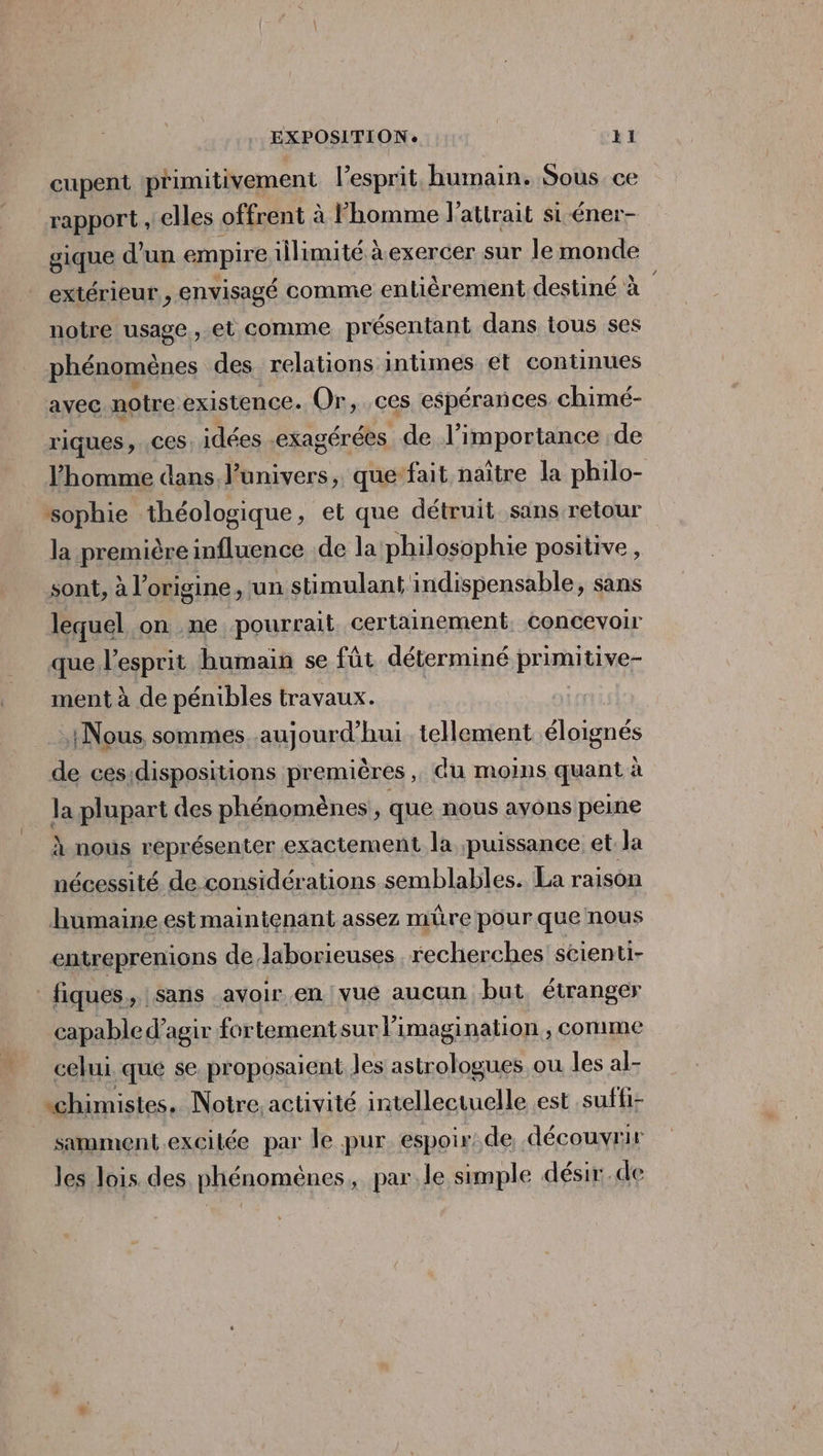 cupent primitivement l'esprit, humain. Sous ce rapport , elles offrent à l'homme J'attrait si-éner- gique d'un empire illimité à exercer sur le monde extérieur, envisagé comme entièrement destiné à notre usage, et comme présentant dans tous ses phénomènes des relations intimes et continues avec notre existence. Or, ces espérances chimé- riques, .ces. idées .exagérées de l’importance de l’homme dans, l'univers, que‘fait naître la philo- sophie théologique, et que détruit sans. retour la première influence .de la philosophie positive, sont, à l'origine ‘un stimulant indispensable, sans lequel on .ne pourrait certainement. Concevoir que l'esprit humain se fût déterminé primitive- ment à de pénibles travaux. Nous, sommes. aujourd’hui. tellement éloignés de cesidispositions premières ,, Gu moins quant à la plupart des phénomènes, que nous ayons peine À nous représenter exactement la puissance et la nécessité de considérations semblables. La raison humaine.est maintenant assez mûre pour que nous entreprenions de laborieuses recherches scienti- fiques,, sans avoir en vue aucun but. étranger capable d'agir fortementsur l'imagination, comme celui. que se proposaient les astrologues ou les al- chimistes. Notre activité intellectuelle est .suffi- samment.excilée par le pur. espoir. de découvrir les lois des phénomènes, par le simple désir.de