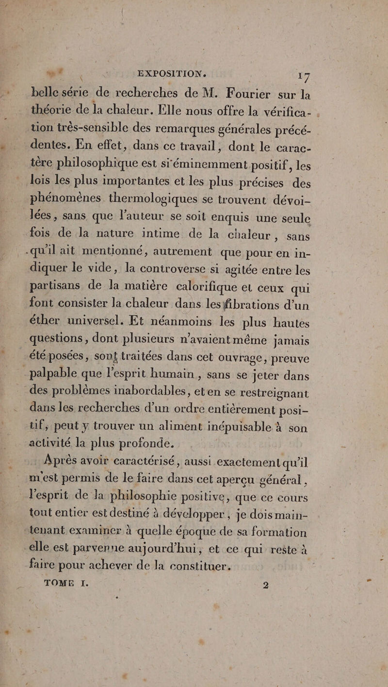 lle série de recherches de M. Fourier sur la théorie de la chaleur. Elle nous offre la vérifica- . tion très-sensible des remarques générales précé- _dentes. En effet, dans ce travail, dont le carac- ire philosophique est si'éminemment positif, les lois les plus importantes et les plus précises des phénomènes thermologiques se trouvent dévoi- lées, sans que l’auteur se soit enquis une seule fois de la nature intime de la chaleur, sans .qu'il ait mentionné, autrement que pour en in- diquer le vide, la controverse si agitée entre les partisans de la matière calorifique et ceux qui font consister la chaleur dans lesfibrations d’un éther universel. Et néanmoins les He hautes questions, dont plusieurs n'avaient même jamais été posées, son traitées dans cet ouvrage, preuve palpable que l'esprit humain , sans se jeter dans des problèmes inabordables, eten se restreignant dans les recherches d’un ordre entièrement posi= tif, peut y trouver un aliment inépuisable à son activité la plus profonde. Après avoir caractérisé, aussi exactement qu 1 m'est permis de le faire cet apercu général , : l'esprit de la philosophie positive, que ce cours tout entier est destiné à développer ; je dois main- tenant examiner à quelle époque de sa formation elle est parvenne aujourd'hui, et ce qui reste à faire pour achever de la constituer. TOME I. | ee 2