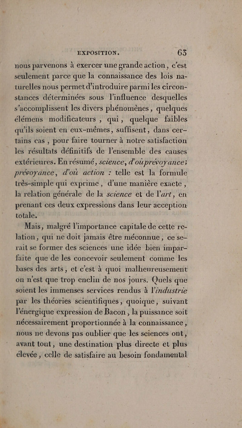 nous parvenons à exercer une grande action, c’est seulement parce que la connaissance des lois na- turelles nous permet d'introduire parmi les circon- stances déterminées sous l'influence desquelles s’accomplissent les divers phénomènes, quelques élémens modificateurs , qui, quelque faibles qu'ils soient en eux-mêmes, suffisent, dans cer- tains Cas , pour faire tourner à notre satisfaction les résultats définitifs de l’ensemble des causes extérieures. En résumé, science, d’ouprévoyance; prévoyance, d'ou action : telle est la formule très-simple qui exprime, d’une manière exacte, la relation générale de la science et de l'art, en prenant ces deux expressions dans leur acception totale. Mais, malgré l'importance capitale de cette re- lation, qui ne doit jamais être méconnue, ce se- rait se former des sciences une idée bien impar- faite que de les concevoir seulement comme les bases des arts, et c’est à quoi malheureusement on nest que trop enclin de nos jours. Quels que soient les immenses services rendus à l’industrie par les théories scientifiques, quoique, suivant l'énergique expression de Bacon, la puissance soit nécessairement proportionnée à la connaissance, nous ne devons pas oublier que les sciences ont, avant tout, une destination plus directe er plus élevée , celle de satisfaire au besoin fondamental