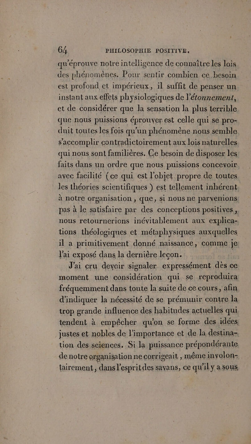 qu’éprouve notre intelligence de connaître les lais des phénomènes, Pour sentir combien ce besoin est profond et impérieux, il suffit de penser un instant aux effets physiologiques de l’étonnement, et de considérer que la sensation la plus terrible que nous puissions éprouver est celle qui se pro- duit toutes les fois qu’un phénomène nous semble s’accomplir contradictoirement aux lois naturelles qui nous sont familières. Ce besoin de disposer les faits dans un ordre que nous puissions concevoir avec facilité (ce qui est l’objet propre de toutes les théories scientifiques ) est tellement inhérent à notre organisation , que, si nous ne parvenions pas à le satisfaire par des conceptions positives, nous retournerions inévitablement aux explica- tions théologiques et métaphysiques auxquelles il a primitivement donné naissance, comme je l'ai exposé dans la dernière lecon. J'ai cru devair signaler expressément des ce moment une considération qui se reproduira fréquemment dans toute la suite de ce cours, afin d'indiquer la nécessité de se prémunir contre la trop grande influence des habitudes actuelles qui tendent à empêcher qu'on se forme des idées justes et nobles de l’importance et de la destina- tion des sciences. Si la puissance prépondérante de notre organisation ne corrigeait , même involon- tairement , dans l esprit des savans, ce qu'il y a sous