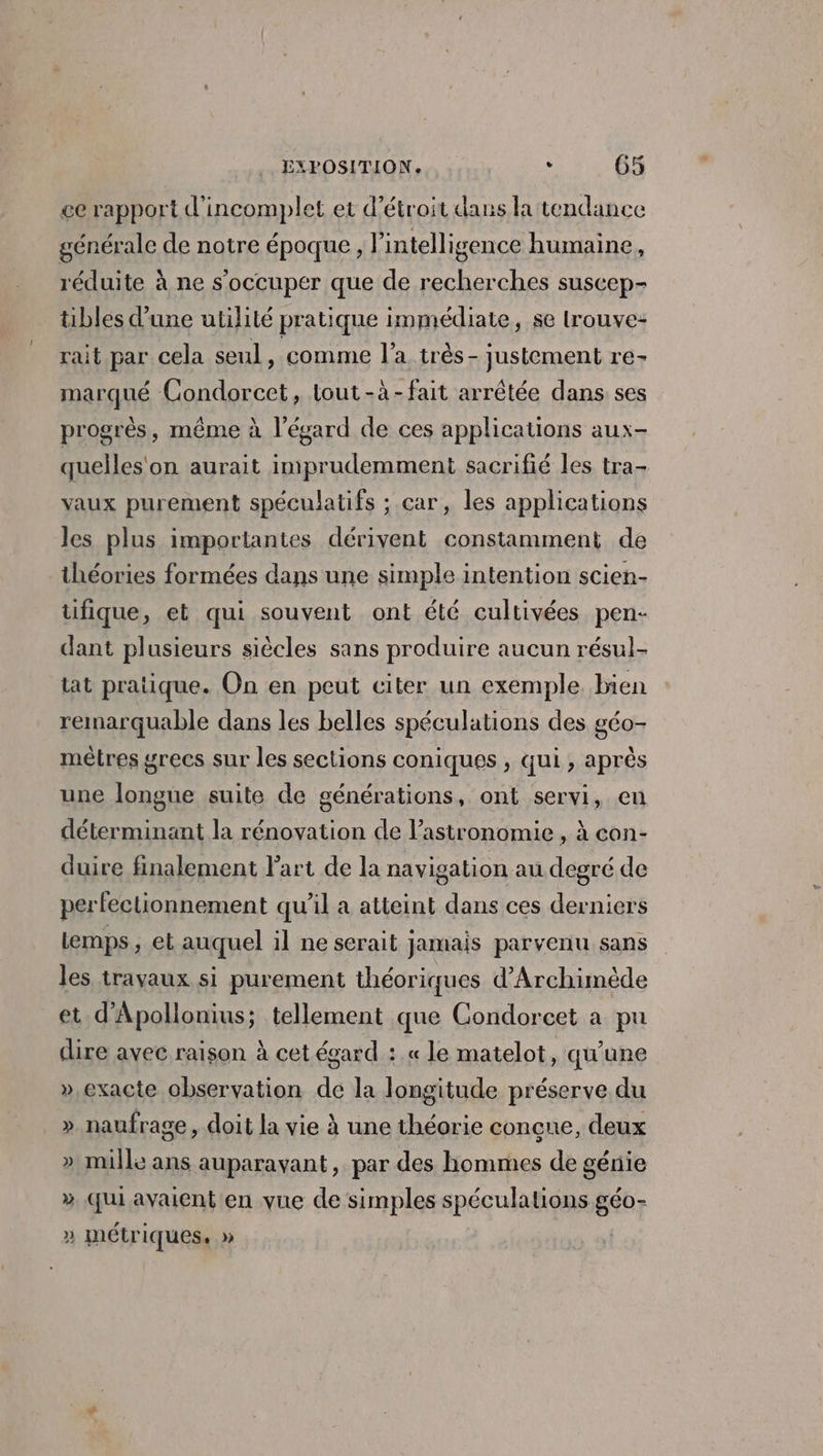 ee rapport d'incomplet et d’étroit dans la tendance générale de notre époque, l'intelligence humaine, réduite à ne s'occuper que de recherches suscep- tibles d’une utilité pratique immédiate, se lrouve: rait par cela seul, comme l'a très - justement re- marqué Condorcet, tout-à-fait arrêtée dans ses progrès, même à l'égard de ces applications aux- quelles'on aurait imprudemment sacrifié les tra- vaux purement spéculatifs ; car, les applications les plus importantes dérivent constamment de théories formées dans une simple intention scien- ufique, et qui souvent ont été cultivées pen- dant plusieurs siècles sans produire aucun résul- tat pratique. On en peut citer un exemple bien remarquable dans les belles spéculations des géo- mètres grecs sur les sections coniques , qui , après une longue suite de générations, ont servi, en déterminant la rénovation de l'astronomie , à con- duire finalement l’art de la navigation au degré de perfectionnement qu’il a atteint dans ces derniers lemps , et auquel il ne serait jamais parvenu sans les travaux si purement théoriques d’Archimède et d’Apollonius ; tellement que Condorcet à pu dire avec raison à cet écard : « le matelot, qu'une »,exacte observation de la longitude préserve du » naufrage, doit la vie à une théorie conçue, deux » mille ans auparavant, par des hommes de génie » Qui avaient en vue de simples spéculations géo- » métriques, »