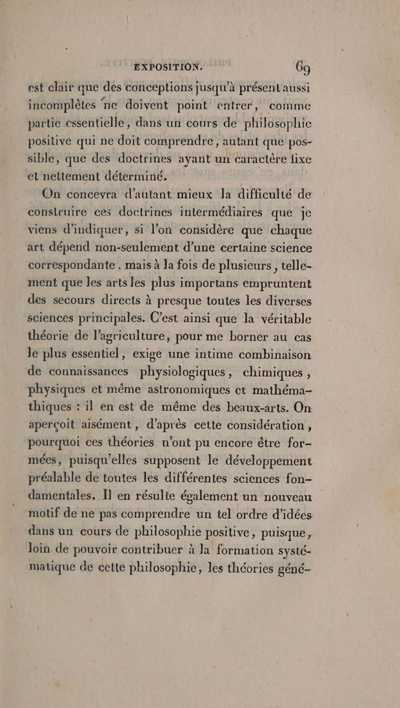 est clair que des conceptions jusqu’à présent aussi incompiètes ‘ne doivent point entrer, comme partie essentielle, dans un cours de philosophie positive qui ne doit comprendre, autant que pos- sible, que des doctrines ayant un caractère fixe et nettement déterminé. On concevra d'autant mieux la difficulté de conslruire ces doctrines intermédiaires que je viens d'indiquer, si l’on considère que chaque art dépend non-seulement d’une certaine science correspondante , mais à la fois de plusieurs, telle- ment que les arts les plus importans empruntent des secours directs à presque toutes les diverses sciences principales. C’est ainsi que la véritable théorie de l’agriculture, pour me borner au cas le plus essentiel, exige une intime combinaison de connaissances physiologiques, chimiques, physiques et même astronomiques et mathéma- thiques : il en est de même des beaux-arts. On apercoit aisément, d'après cette considération, pourquoi ces théories n’ont pu encore être for- mées, puisqu'elles supposent le développement préalable de toutes les différentes sciences fon- damentales. Îl en résulie également un nouveau motif de ne pas comprendre un tel ordre d'idées dans un cours de philosophie positive, puisque, loin de pouvoir contribuer à la formation systé- matique de cette philosophie, les théories géné-