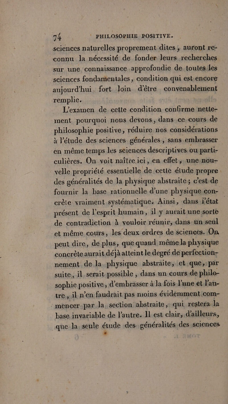 sciences naturelles proprement dites , auront re- “connu Ja nécessité de fonder leurs recherches sur une connaissance approfondie de toutes.les sciences fondamentales, condition qui est.encore aujourd'hui fort loin d’être convenablement remplie. L'examen de cette condition confirme nette- ment pourquoi nous devons, dans ,ce-cours de philosophie positive, réduire nos considérations en même temps les sciences descriptives, ou parti- culières. On. voit naître ici, en effet; une-nou- velle propriété essentielle de cette étude propre des généralités de la physique abstraite; c’est.de fournir la base rationnelle d’une physique con- crête vraiment systématique. Ainsi, dans L'état présent de l'esprit humain, il y aurait une/sorte de contradiction à vouloir réunir, dans un seul et même cours, les deux ordres de sciences. On, peut dire, de plus, que quand même la physique concrète aurait.déjà atteint le degré de periection- nement de la, physique abstraite, et que,:par suite, il serait possible , dans un cours.de philo- sophie positive, d’embrasser à la fois l’une et l’au- tre , il n’en faudrait pas moins évidémment com- : mencer.par la. section abstraite, qui restera la base invariable de l’autre. IL est clair, d'ailleurs, que la. seule étude des. généralités des sciences ; °