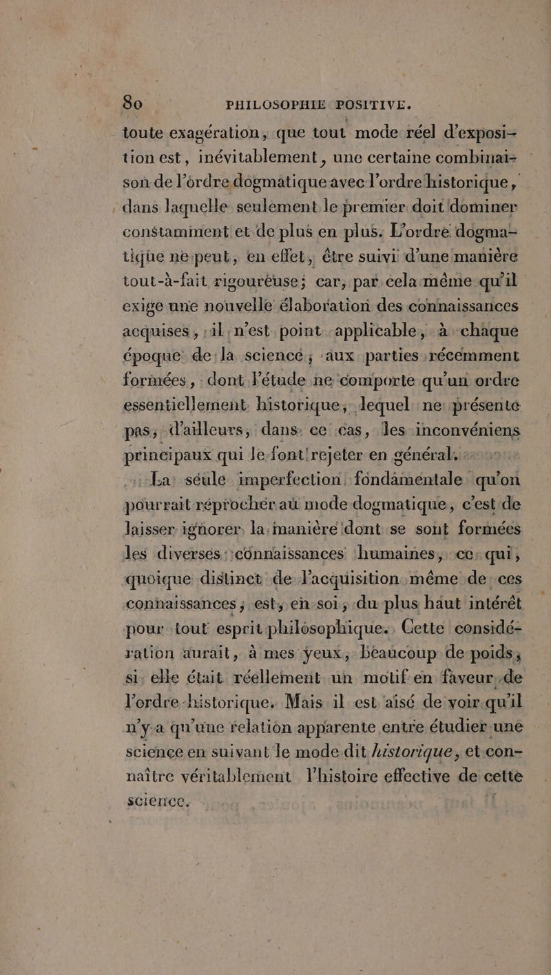 _ toute exagération, que tout mode réel d’exposi- tion est, inévitablement , une certaine combinai- son de l’ordre dogmatique avec l’ordre historique, . dans laquelle seulement le premier doit dominer constamment et de plus en plus. L'ordre dogma- tique nepeut, en effet, être suivi d’une manière tout-à-fait rigouréuse; car, par cela:même-quil exige une nouvelle élaboration des connaissances acquises , :il:n'est point ‘applicable, à chaque époque de:la sciencé ; ‘aux parties récemment formées , : dont Fétude ne comporte qu'un ordre essentiellement. historique; dequel: ne présenté pas; d'ailleurs; dans ce cas, Îles inconvéniens principaux qui le-font'rejeter en général. + La: séule imperfection fondamentale, qu’on pourrait réprochéraü mode dogmatique, c’est de laisser. ignorer, la:manière dont se sont formées les diverses ::connaissances ‘humaines, cc: qui, quoique distinct de lacquisition même de:ces conhaissances ; est; en-soi; du plus haut intérêt pour tout esprit philosophique. , Cette considé- ration aurait, à mes ÿeux, beaucoup de poids; si; ele était réellement un motif en faveur,de l’ordre historique. Mais il est aisé de voir.quil n’y-a qu'uue relation apparente entre étudier une science en suivant le mode dit Lrstorique, et.con- naître véritablement l’histoire effective de cette science. l'E