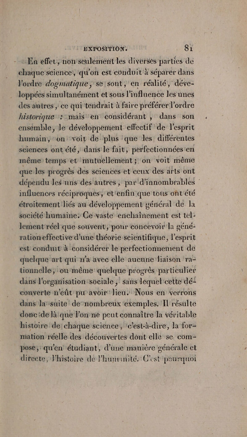 ivérsés parties de chaque'science!, qu'on est conduit à séparer dans l'ordre dogmatique, se'sont, en réalité, déve- loppées simultanément et sous l'influence les unes dés auires , ce qui tendrait à faire préférer l’ordre historique ::- mais en considérant , dans son ensémble, le dévéloppement effectif de l'esprit humain, on voit de plus que les différentes sciences ontété, dans le fait, perfectionnées'en même temps et mutuellement ; on voit même que:les progrès des sciéncés et ceux des arts ont dépendu les ‘uns des'autres , par d'innombrables : influences réciproques, et'enfin que tous ont été étroitement liés au développement général de la société humaine. Ce vaste enchaînement est tel: lement réel que souvent, pour concevoir'la géné- ralioneffective d’une théorie scientifique, l'esprit est! conduit à considérer le perfectionnement de quelque art qui n’a avec elle aucune ‘liaison ra- tionnelle , ‘ou même quelque progrès particulier dans lorganisationtsociale ; sans léquel cette dé- couverte n'eût pu avoir lieu. Nous en verrons dans lasuite de nombreux ‘exemples. Il résulte _doncide là que lon ne peut connaître la véritable histoire de! chaque science, ‘c’est-à-dire, la for- mation réelle des découvertes dont elle se com- pose, qu’en étüdiant, d’une manière générale et directe, Fhistoire de l'humanité. Cest: pourquoi : En effet; non seulément les di