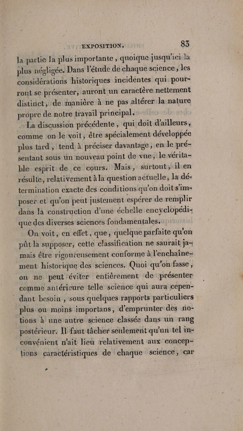 la partie la plus importante , quoique jusqu'ici la plus négligée. Dans l'étude de chaque science, les considérations historiques incidéntes qui: pour- ront se présenter, auront un caraclére nettement distinct, de manière à ne pas altérer la nature propre de notre travail principal. .. La discussion précédente, qui doit d’ailleurs, comme on lé voit, être spécialement développée plus tard , tend À préciser davantage, en le pré- sentant sous un nouveau point de vüe, le vérita- ble esprit de ce cours. Mais, surtout, ilen résulte, relativement à la question actuelle, la dé- termination exacte des conditions qu’on doit:s'im- poser et qu'on peul justement espérer de remplir dans là “construction d’une échelle encyclopédi- que des diverses sciences fondamentales. On voit, en effet, que, quelque parfaite qu'on pût la supposer, cette classification ne saurait ja- mais êlre rigoureusement conforme à l’enchaîne- ment historique des sciences. Quoi qu’on fasse, on ne peut éviter entièérément de présenter comme antérieure telle science qui aura cepen- dant besoin , sous quelques rapports particuliers plus ou moins imporlans, d'emprunter des no- tions à une autre science classée dans un rang postérieur. Ïl faut tâcher seulement qu'un tel in- convénient nait lieu relativement aux concep- lions caractéristiques de chaque science, car #