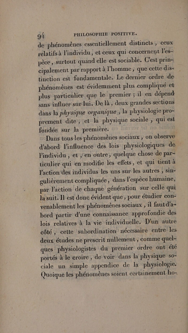 dé phénomènes essentiellement distincis , ceux relatifs à l'individu , et ceux qui concernent les- pêce , surtout quand elle est sociable. C’est prin- cipalement par rapport à l’homme, que cette dis- tinction est fondamentale. Le dernier ordre de phénomènes est évidemment plus compliqué et plus particuker que le premier ; il en dépend: sans influer sur dui. De là, deux grandes sections dans la physique organique ; la physiologie pro- prement dite ; et la physique sociale , qui est fondée sur la première. | 21 30 “Dans tous les phénomènes sociaux , on observe d'abord: l'influénce des lois physiologiques de individu , et ;'en outre, quelque chose de par- ticulier qui en modifie les effets, et qui tient à Vaction'des individus les uns sur les autres ; sin- gulièrement compliquée ; dans l'espèce humaine, par l'action de chaque génération sur celle qui la suit. Il est donc évident que, pour étudier con- venablement les phénomènes sociaux , il faut d’a- bord partir d’une connaissance approfondie des lois relatives à la vie individuelle. D'un autre côté , cette subordination nécessaire entre les deux études ne prescrit nullement , comme quel- ques physiologistes du premier ordre ont été portés à le croire , de voir dans la physique so- ciale un simple appendice de la physiologie. Quoique les phénomènes soient certainement ho-