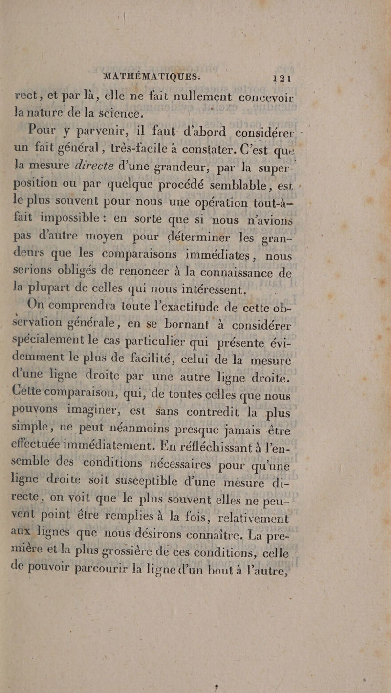 &amp; la nature de la science. un fait général, très-facile à constater. C’est que position ou par quelque procédé semblable, est le plus souvent pour nous une opération tout-à- fait impossible : en sorte que si nous n'avions pas d'autre moyen pour déterminer les gran- denrs que les comparaisons immédiates, nous serions obligés de renoncer à la connaissance de la plupart de celles qui nous intéressent. On comprendra toute l'exactitude de cette ob- servation générale, en se bornant à considérer spécialement le cas particulier qui présente évi- demment le plus de facilité, celui de la mesure d’une ligne droite par une autre ligne droite. Cétte comparaison, qui, de toutes celles que nous simple, ne peut néanmoins presque jamais être effectuée immédiatement, En réfléchissant À l’en- semble des conditions nécessaires pour qu’une ligne droite soit susceptible d’une mésure di- recie, on voit que le plus souvent elles ne peu- vent point être remplies à la fois, relativement aux lignes que nous désirons connaître. La pre- miêre et la plus grossière de ces conditions, celle de pouvoir parcourir la ligne dun bout à l'autre, -