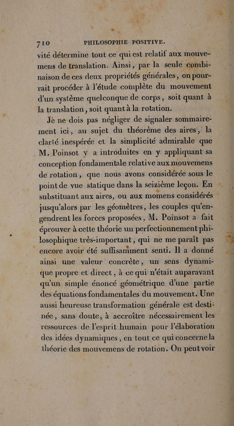 LD 710 PHILOSOPHIE POSITIVE. vité détermine tout ce qui est relatif aux mouve- mens de translation. Ainsi, par la seule combi- naison de ces deux propriétés générales, on pour- rait procéder à l'étude complète du mouvement d'un système quelconque de corps, soit quant à la translation, soit quant à la rotation. Je ne dois pas négliger de signaler sommaire- ment ici, au sujet du théorème des aires, la clarté inespérée et la simplicité admirable que M. Poinsot y a introduites en y appliquant sa conception fondamentale relative aux mouvemens de rotation , que nous avons considérée sous le point de vue statique dans la seizième leçon. En jusqu'alors par les géomètres, les couples qu'en- gendrent les forces proposées, M. Poinsot a fait éprouver à cette théorie un perfectionnement phi- losophique très-important, qui ne me paraît pas ainsi une valeur concrète, un sens dynami- que propre et direct, à ce qui n’était auparavant qu'un simple énoncé géométrique d'une partie des équations fondamentales du mouvement. Une aussi heureuse transformation générale est desti- ressources de l’esprit humain pour l'élaboration des idées dynamiques , en tout ce qui concerne la théorie des mouvemens de rotation. On peut voir