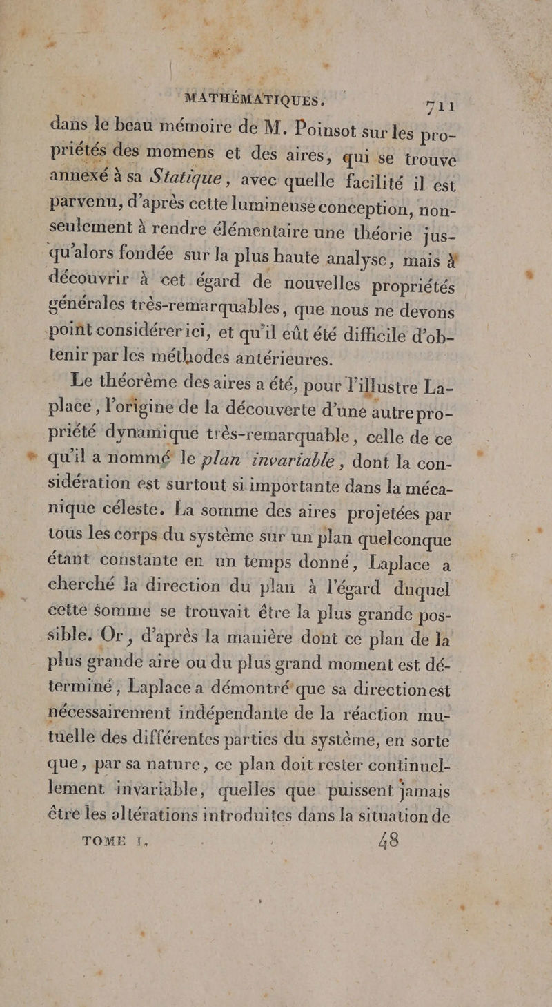 dans le beau mémoire de M. Poinsot sur les pro- priétés des momens et des aires, qui se trouve annexé à sa S tatique, avec quelle facilité il est parvenu, d’après cette lumineuse conception, non- seulement à rendre élémentaire une théorie jus- qu’alors fondée sur la plus haute analyse, mais # découvrir à cet égard de nouvelles propriétés générales très-rema rquables, que nous ne devons point considérerici, et qu il eût été difficile d’ob- tenir par les méthodes antérieures. Le théorème des aires a été, pour illustre La- place , l’origine de la découverte d’une autre pro- priété dynamique très-remarquable, celle de ce qu'il a nommé le plan invariable, dont la con- sidération est surtout si importante dans la méca- nique céleste. La somme des aires projetées par tous les corps du système sur un plan quelconque étant constante er un temps donné, Laplace a cherché la direction du plan À l'égard duquel cette Somme se trouvait être la plus grande pos- sible, Or, d’après la manière dont ce plan de la plus grande are où du plus grand moment est dé- terminé, Laplace a démontré'que sa directionest nécessairement indépendante de la réaction mu- tuelle des différentes parties du système, en sorte que, par sa nature, ce plan doit rester continuel- lement invartable, quelles que puissent jamais être Îles altérations introduites dans la situation de TOME !, | 48