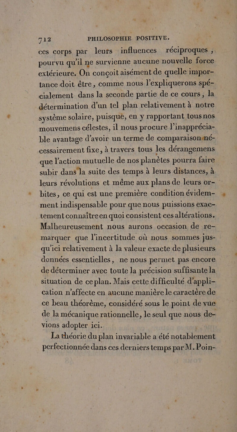 ces corps par leurs influences réciproques ,. pourvu qu'il ne survienne aucune nouvelle force extérieure. On conçoit aisément de quelle impor- tance doit être, comme nous l’expliquerons spé- cialement dans la seconde parie de ce cours, la détermination d’un tel plan relativement à notre système solaire, puisque, en y rapportant tous nos | mouvemens célestes, il nous procure l’inapprécia- ble avantage d’avoir un terme de comparaisonené- cessairement fixe, à travers tous les dérangemens que l’action mutuelle de nos planètes pourra faire subir dans la suite des temps à leurs distances, à leurs révolutions et même aux plans de leurs or- bites, ce qui est une première condition évidem- ment indispensable pour que nous puissions exac- tement connaître en quoi consistent ces altérations. Malheureusement nous aurons occasion de re- marquer que l'incertitude où nous sommes jus- qu'ici relativement à la valeur exacte de plusieurs données essentielles, ne nous permet pas encore de déterminer avec toute la précision suffisante la situation de ce plan. Mais cette difficulté d’appli- cation n’affecte en aucune manière le caractère de ce beau théorème, considéré sous le point de vue de la mécanique rationnelle, le seul que nous de- vions adopter ici. La théorie du plan invariable a été here perfectionnée dans ces derniers temps par M. Poin-