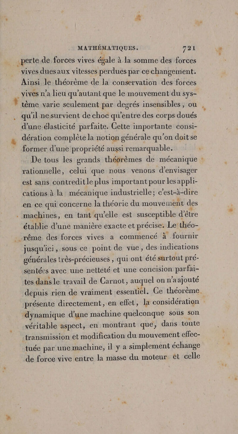 _sperte de forces vives égale à à la somme des forces vives dues aux vitesses LerdiBs par ce changement. Ainsi le théorème de la conservation ds forces _vives n’a lieu qu’autant que le mouvement du sys- tème varie seulement par degrés insensibles, ou qu'il nesurvient de choc qu'entre des corps doués d’une.élasticité parfaite. Cette inportante consi- dération complète la notion générale qu'on doit se ormer d’une propriété aussi remarquable. . De tous les grands théorèmes de mécanique rationnelle, celui que nous venons d'envisager est sans contredit le plus important pour les appli- cations à la mécanique industrielle; c'est-à-dire en ce qui concerne la théorie du mouvement des machines, en tant qu’elle est susceptible d’être établie d’une manière exacte et précise. Le théo- rême des forces vives a commencé à fournir jusqu'ici, sous ce point de vue, des indications générales très-précieuses , qui ont été surtout pré- sentées avec une netteté et une concision parfai- tes dans le travail de Carnot, auquel onn a ajouté . = ‘dynamique d’une machine quelconque sous son véritable aspect, en montrant que, dans toute | transmission et modification du mouvement effec- tuée par une machine, il y a simplement échange de force vive entre la masse du moteur et celle EL