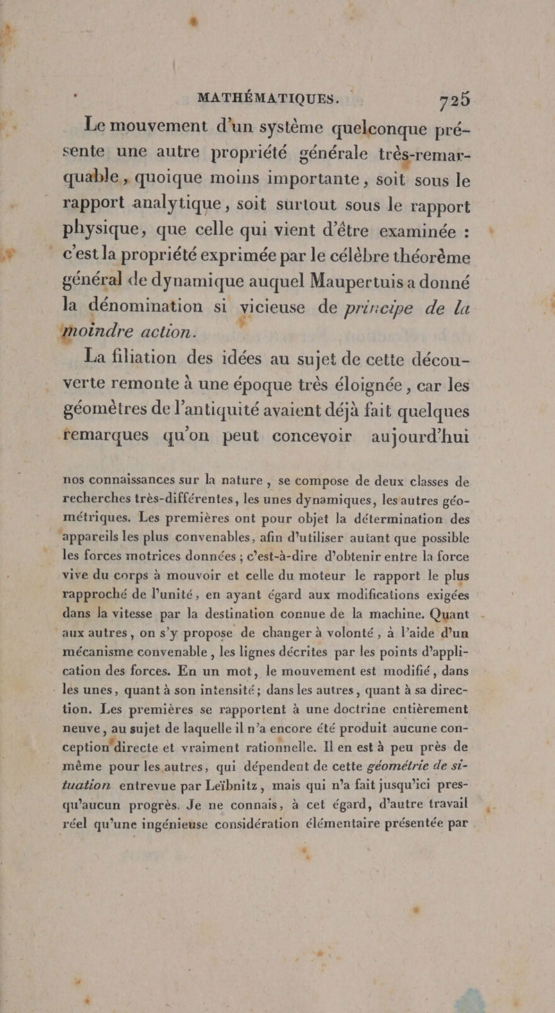 er 0, . MATHÉMATIQUES. 729 Le mouvement d’un système quelconque pré- sente une autre propriété générale très-remar- quable., quoique moins importante , soit sous le rapport analytique, soit surtout sous le rapport physique, que celle qui vient d’être examinée : c'est la propriété exprimée par le célèbre théorème général de dynamique auquel Maupertuis a donné la dénomination si vicieuse de principe de la moindre action. k La filiation des idées au sujet de cette décou- verte remonte à une époque très éloignée , car les géomètres de l’antiquité avaient déjà fait quelques remarques qu'on peut concevoir aujourd'hui nos connaissances sur la nature , se compose de deux classes de recherches très-différentes, les unes dynamiques, lesautres géo- métriques. Les premières ont pour objet la détermination des ‘appareils les plus convenables, afin d'utiliser autant que possible les forces motrices données ; c'est-à-dire d’obtenir entre la force vive du corps à mouvoir et celle du moteur le rapport le plus rapproché de l'unité, en ayant égard aux modifications exigées dans la vitesse par la destination connue de la machine. Quant ‘aux autres, on s’y propose de changer à volonté, à l’aide d’un mécanisme convenable, les lignes décrites par les points d’appli- cation des forces. En un mot, le mouvement est modifié, dans - les unes, quant à son intensité; dans les autres, quant à sa direc- tion. Les premières se rapportent à une doctrine entièrement neuve, au sujet de laquelle il n’a encore été produit aucune con- ception' directe et vraiment rationnelle. Il en est à peu près de même pour les autres, qui dépendent de cette géométrie de st- tuation entrevue par Leïbnitz, mais qui n’a fait jusqu'ici pres- qu'aucun progrès. Je ne connais, à cet égard, d’autre travail réel qu’une ingénieuse considération élémentaire présentée par