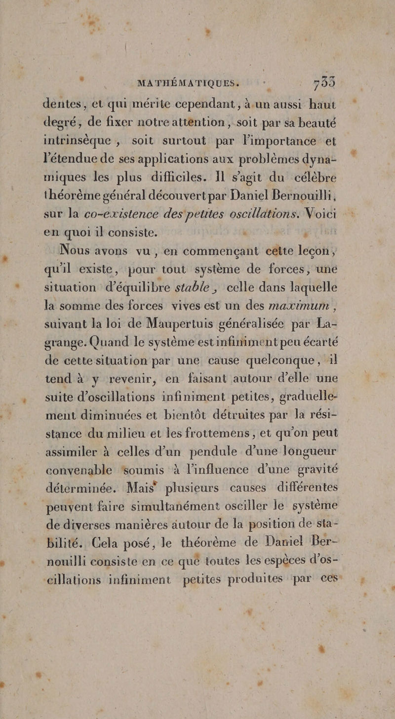 , MATHÉMATIQUES. * 785 dentes, et qui mérite cependant, à.un aussi haut degré, de fixer notre attention, soit par sa beauté intrinsèque ; soit surtout par limportance et l'étendue de ses applications aux problèmes dyna- miques les plus difficiles. Îl s’agit du célèbre théorème général découvert par Daniel Bernouilli, sur la co-existence des petites oscillations. Voici en quoi il consiste. : | ’ Nous avons vu, en commençant celte leçon, qu'il existe, pour tout système de forces, une situation équilibre stable, celle dans laquelle la somme des forces vives est un des maximum , suivant la loi de Maupertuis généralisée par La- grange. Quand le système estinfiniment peu écarté de cette situation par une cause quelconque, 1l tend à y revenir, en faisant autour d'elle une suite d’oscillations infiniment petites, graduelle- ment diminuées et bientôt détruites par la rési- stance du milieu et les frottemens , et qu'on peut assimiler à celles d’un pendule d’une longueur convenable “soumis à l'influence d’une gravité déterminée. Mais’ plusieurs causes différentes peuvent faire simultanément osciller le système de diverses manières autour de la position de sta- bilité. Cela posé, le théorème de Daniel Ber- nouilli consiste en ce qué toutes les espèces d’os- cillations infiniment petites produites par ces