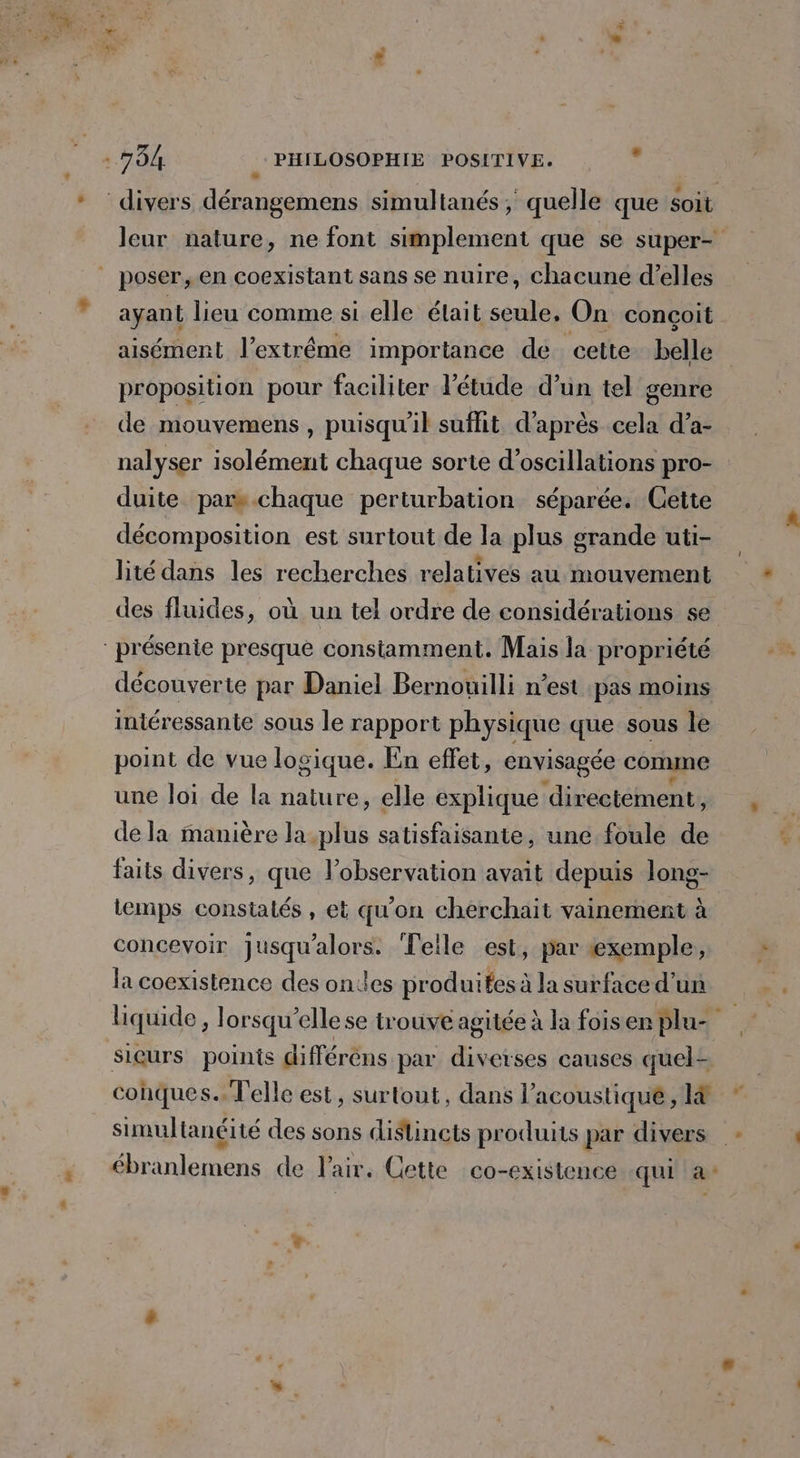 ayant lieu comme si elle était seule, On conçoit aisément l’extrême importance de cette belle proposition pour faciliter l'étude d’un tel genre de mouvemens, puisqu'il suffit d’après cela d’a- nalyser isolément chaque sorte d’oscillations pro- duite pars chaque perturbation séparée. Cette décomposition est surtout de la plus grande uti- lité dans les recherches relatives au mouvement des fluides, où un tel ordre de considérations se découverte par Daniel Bernowilli n’est pas moins intéressante sous le rapport physique que sous le point de vue logique. En effet, envisagée comme une Joi de la nature, elle explique directément, de la manière la-plus satisfaisante, une foule de faits divers, que l'observation avait depuis long- temps constatés , et qu'on cherchait vainement à concevoir jusqu'alors. Telle est, par exemple, la coexistence des ondes produites à la surface d’un sieurs points différèns par diverses causes quel ébranlemens de Pair. Cette co-existence qui a: 1