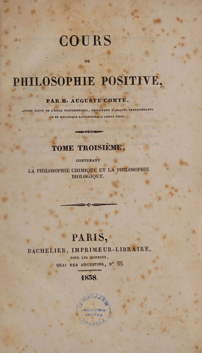 AN Li € * LM Le L. : L ” + ’ “ 4 é 4 # COURSE | # |  &gt; DE À MAT » n » L2 PAR M. AUGUSTE CONTE, ‘+ ANCIEN ÉLÈVE DE L'ÉCOLE POLYTECHNIQUE , RÉPÉTITEUR D'anauyÉr TRANSCENDANTE ® æT ve MÉCANIQUE RATIONNELLES A LADITE ÉCOLE. R, ! sd à x Loc à +. s 4 3 $ : a d es. TOME TROISIEME, À  conNTENANT “ LA PHILOSOPHIE CHIMIQUE ET LA PHILOSOPHIE BIOLOGIQUE. ” L Li : * | cs . A: # — TR &gt; Creer % FR . ê ‘ | w + 6 * « PARIS, - BACHELIER, IMPRIMEUR-LIBRÂAIRE, | POUR LES SCIENCES ; ë o #, % &gt; QUAI DES AUGUSTINS, N° 55. \ é # AAA “ di 1838. “ % af $ , à Vi, # , + % é LS À à t ‘hi i A * pi à 4 Le F 3 Fe