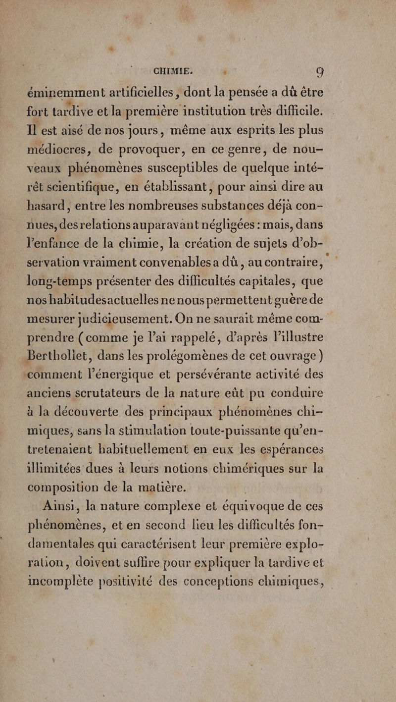 CHIMIE. ’ G éminemment artificielles , dont la pensée a dù être fort tardive et la première institution très difficile. Il est aisé de nos jours, même aux esprits les plus médiocres, de provoquer, en ce genre, de nou- veaux phénomènes susceptibles de quelque inté- rêt scientifique, en établissant, pour ainsi dire au hasard , entre les nombreuses substances déja con- nues, des relationsauparavant négligées : mais, dans l'enfance de la chimie, la création de sujets d’ob- servation vraiment convenables a dû, au contraire, long-temps présenter des difficultés capitales, que nos habitudesactuelles ne nous permettent guère de mesurer judicieusement. On ne saurait même com- prendre (comme je l'ai rappelé, d’après lillustre Bertholiet, dans les prolégomènes de cet ouvrage) “comment lénergique et persévérante activité des anciens scrutateurs de la nature eût pu conduire à la découverte des principaux phénomènes chi- miques, sans la stimulation toute-puissante qu’en- tretenaient habituellement en eux les espérances illimitées dues à leurs notions chimériques sur la composition de la matière. Ainsi, la nature complexe et équivoque de ces phénomènes, et en second lieu les difficultés fon- damentales qui caractérisent leur première explo- ration, doivent suflire pour expliquer la tardive et incomplète positivité des concepüons chumiques,