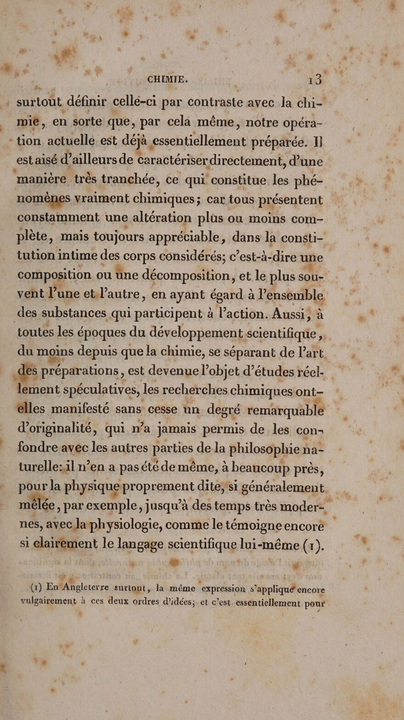 | JP. mie, en sorte que, par cela même, notre Opéra- est aisé d’ailleurs de caractériser “directement, d’une manière très tranchée, ce qui constitue les phé- nomènes vraiment chimiques; car tous présentent constamment une. altération plüs ou moins com- tution intime des corps considérés; c’est-à-dire une composition ou üne décomposition, et le plus sou- veht l’une et.l’autre, en ayant Égañdes à l’ensemble des préparations , est devenue l’objet d’études réel- lement spéculatives, les recherches chimiques ont- elles manifesté sans: cesse un degré remarquable d'originalité, qui n’a jamais permis de les con- fondre avec les autres parties de la philosophie na- turelle: il n’en a pas été de même, à beaucoup près, mêlée, par exemple jusqu’à des temps très moder- nes, avec laphysiologie, comme le témoigne encoré si elairement le langage scientifique lui-même (x). y » lil (1) EMA Beleterre surtout, la même “expression s ‘appliqué encore Li +