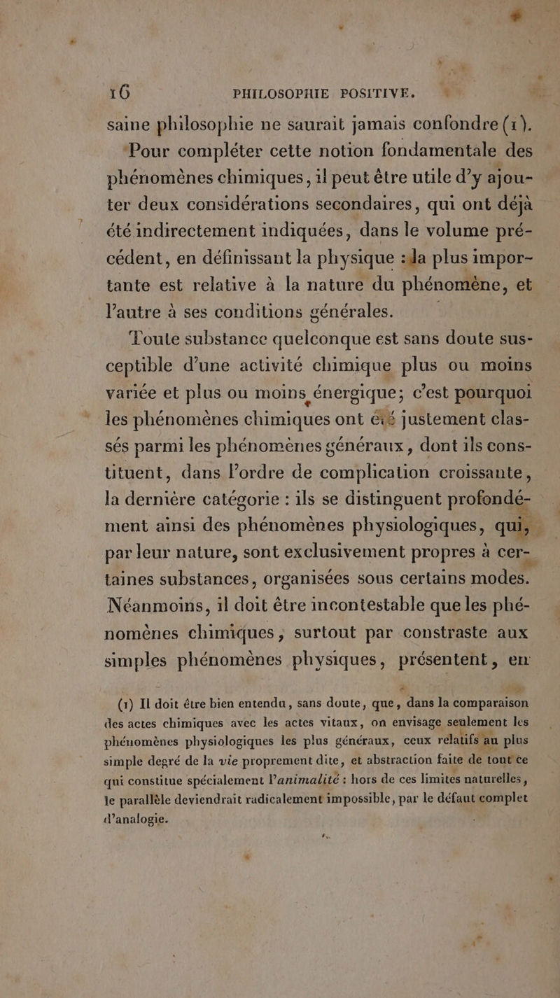 saine philosophie ne saurait jamais confondre (1). ‘Pour compléter cette notion fondamentale des phénomènes chimiques, 1! peut être utile d'y ajou- ter deux considérations secondaires, qui ont déjà été indirectement indiquées, dans le volume pré- cédent, en définissant la physique :da plus impor- tante est relative à la nature du phénomène, et l’autre à ses conditions générales. Toute substance quelconque est sans doute sus- cepüble d’une activité chimique plus ou moins variée et plus ou moins énergique; c’est pourquoi les phénomènes chimiques ont été justement clas- sés parmi les phénomènes généraux, dont ils cons- tituent, dans l’ordre de complication croissante, la dernière catégorie : ils se distinguent profondé- ment ainsi des phénomènes physiologiques, qui, par leur nature, sont exclusivement propres à cer- taines substances, organisées sous certains modes. Néanmoins, il doit être incontestable que les phé- nomènes chimiques, surtout par constraste aux simples phénomènes physiques, présentent, en É eæ + (1) Il doit être bien entendu, sans doute, que, dans la comparaison des actes chimiques avec les actes vitaux, on envisage seulement les phénomènes physiologiques les plus généraux, ceux relatifs : au plus simple degré de la vie proprement dite, et abstraction faite de tout ce qui constitue spécialement l’animalité : hors de ces limites naturelles, le parallèle deviendrait radicalement impossible, par le défaut complet ‘analogie.
