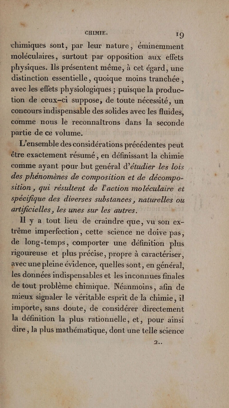 chimiques sont, par leur nature, éminemment moléculaires, surtout par opposition aux effets physiques. Ils présentent même, à cet égard, une distinction essentielle, quoique moins tranchée , avec les effets physiologiques ; puisque la produc- ton de ceux-ci suppose, de toute nécessité, un concours indispensable des solides avec les fluides, comme nous le reconnaîtrons dans la seconde partie de ce volume. L'ensemble des considérations précédentes peut être exactement résumé , en définissant la chimie comme ayant pour but genéral d'étudier les lois des phénomènes de composition et de décompo- Sition , qui resultent de l’action moléculaire et spécifique des diverses substances , naturelles ou artificielles , les unes sur les autres. 11 y a tout lieu de craindre que, vu son ex- trême imperfection, cette science ne doive pas, de long-temps, comporter une définition plus rigoureuse et plus précise, propre à caractériser, avec une pleine évidence, quelles sont, en général, les données indispensables et les inconnues finales de tout problème chimique. Néanmoins, afin de mieux signaler le véritable esprit de la chimie, il importe, sans doute, de considérer directement la définition la plus rationnelle, et, pour ainsi dire , la plus mathématique, dont une telle science as