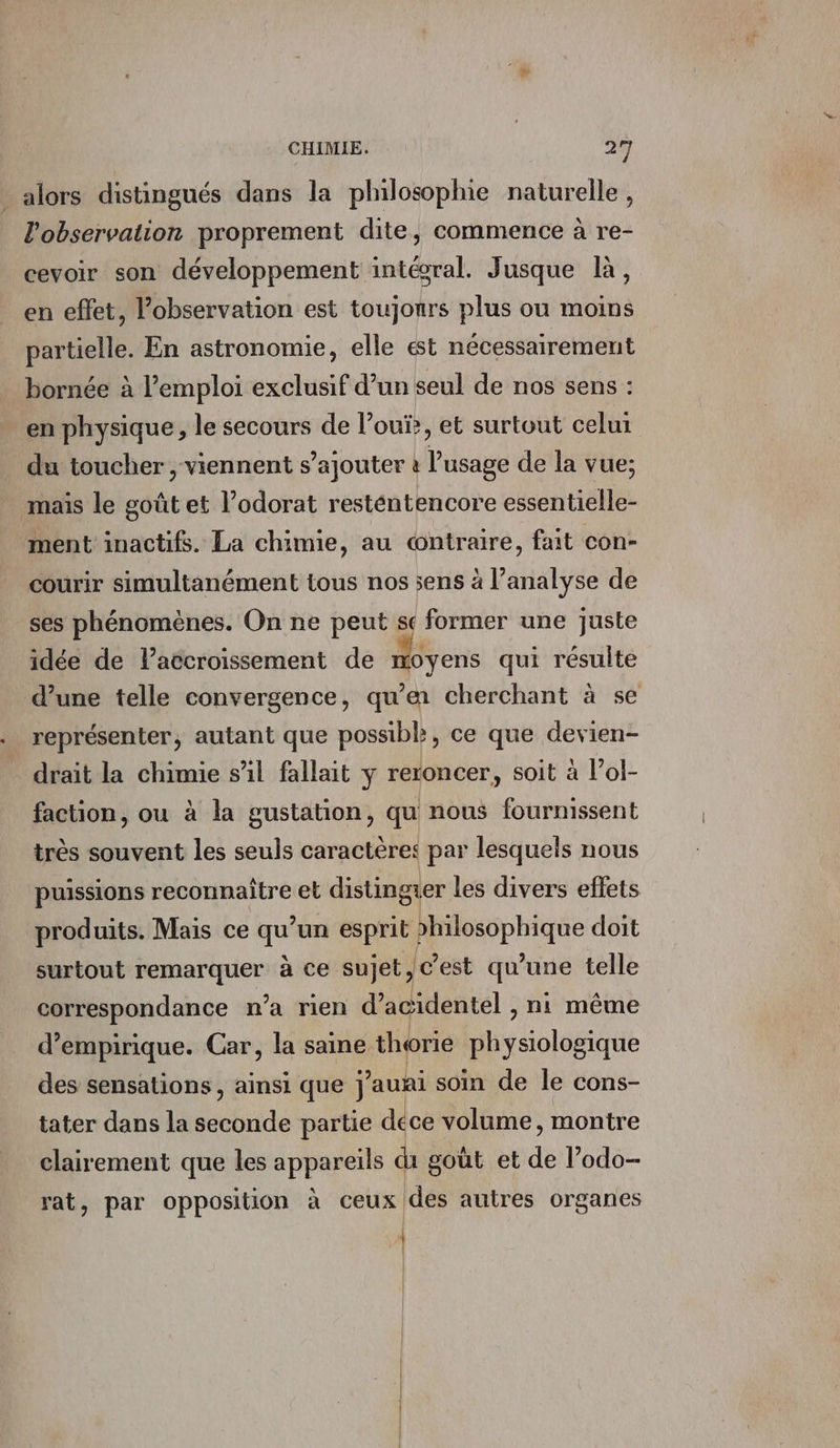 . alors distingués dans la philosophie naturelle, l'observation proprement dite, commence à re- cevoir son développement intésral. Jusque là, en effet, l’observation est toujours plus ou moins partielle. En astronomie, elle est nécessairement bornée à l'emploi exclusif d’un seul de nos sens : en physique, le secours de l’oui, et surtout celui du toucher , viennent s’ajouter à l'usage de la vue; mais le goût et l’odorat resténtencore essentielle- ment inactifs. La chimie, au œntraire, fait con- courir simultanément tous nos sens à l’analyse de ses phénomènes. On ne peut sc former une juste idée de laëcroissement de moyens qui résulte d’une telle convergence, qu'a cherchant à se représenter, autant que possibk, ce que devien- drait la chimie sil fallait ÿ racer, soit à l’ol- faction, ou à la gustation, qu nous fournissent très souvent les seuls caractères par lesquels nous puissions reconnaître et distingier les divers eflets produits. Mais ce qu’un esprit philosophique doit surtout pores à ce sujet, c’est qu’une telle correspondance n’a rien d’agidentel , ni même d’empirique. Car, la saine thorie physiologique des sensations, ainsi que jaunai soin de le cons- tater dans la seconde partie déce volume, montre clairement que les appareils di goût et de l’odo- rat, par opposition à ceux des autres organes