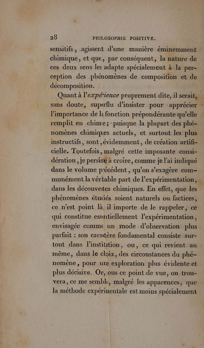 chimique, et que, par conséquent, la nature de ces deux sens les adapte spécialement à la per- décomposition. limportance de l: fonction prépondérante qu’elle remplit en chime; -puisque la plupart des phé- instructifs, sont ,évidemment, de création artfi- dération , je persisk à croire, comme je l'ai indiqué dans les découveites chimiques. En effet, que les q ? phénomènes étudiés soient naturels ou: factices, ce n’est point la, il importe de le rappeler, cé qui constitue essntiellement Pexpérimentation, parfait : son caradère fondamental consiste sur- tout dans l’instiution, ou, ce qui revient au même, dans le choix, des circonstances du phé- nomèêne, pour um exploration plus évidente et la méthode expérinentale est moins spécialement