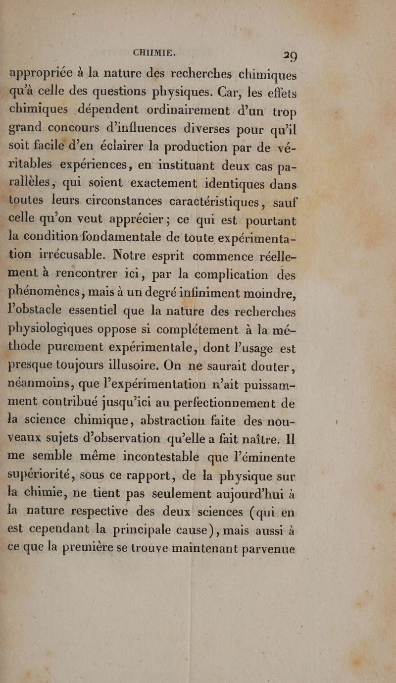 se &lt; chimiques dépendent ordinairement d’un trop grand concours d’'influences diverses pour qu'il soit facile d’en éclairer la production par de vé- ritables expériences, en instituant deux cas pa- rallèles, qui soient exactement identiques dans la condition fondamentale de toute expérimenta- ment à rencontrer ici, par la complication des phénomènes, mais à un degré infiniment moindre, l'obstacle essentiel que la nature des recherches physiologiques oppose si complétement à la mé- presque toujours illusoire. On ne saurait douter, néanmoins, que l expérimentation n’ait puissam- ment contribué jusqu'ici au perfectionnement de la science chimique, abstraction faite des nou- veaux sujets d'observation qu’elle a fait naître. Il me semble même incontestable que l’éminente supériorité, sous ce rapport, de la physique sur la chimie, ne tient pas seulement aujourd’hui à la nature respective des deux sciences (qui en est cependant la principale cause), mais aussi à ce que la première se trouve maintenant parvenue
