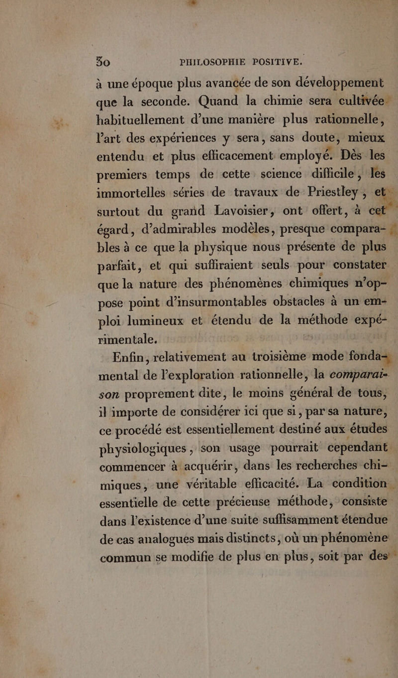 à une époque plus avancée de son développement que la seconde. Quand la chimie sera cultivée. habituellement d’une manière plus rationnelle, l’art des expériences y sera, sans Me mieux entendu et plus db coduett employé. Dès les premiers temps de cette science difficile, les immortelles séries de travaux de PR ) surtout du grand Lavoisier, ont offert, à cet” égard, d’admirables modèles, presque compara- &amp; 4 bles à ce que la physique nous présente de plus parfait, et qui sufliraient seuls pour constater que la nature des phénomènes chimiques n’op- pose point d’insurmontables obstacles à un em- ploi lumineux et étendu de la sde ES rimentale. Enfin, relativement au troisième mode fonda, mental de lexploration rationnelle, la comparai- son proprement dite, le moins général de tous, il importe de considérer ici que si, par sa nature, ce procédé est essentiellement destiné aux études physiologiques , son usage pourrait cependant commencer à acquérir, dans les recherches chi- miques, une véritable efficacité. La condition. essentielle de cette précieuse méthode, consiste dans l'existence d’une suite suffisamment étendue de cas analogues mais distincts, où un phénomène commun se modifie de plus en plus, soit par des”