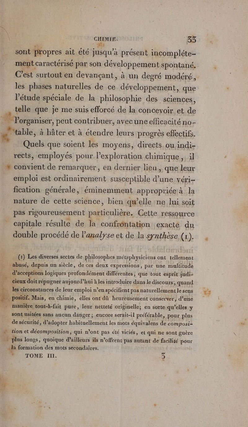 \ CHIMIE. 66 n hs , sont propres ait été jusqu’à présent incompléte- ment caractérisé par son développement spontané, C’est surtout en devançant, à un degré modéré, les phases naturelles de ce développement, que l'étude spéciale de la philosophie des sciences, telle que je me suis efforcé de la concevoir et de organiser, peut contribuer, avecune efficacité no- table, à hâter et à étendre leurs progrès effectifs. Quels que soient les moyens, directs, ou indi- rects, employés pour l’exploration chimique ,. il » convient de remarquer, en dernier lieu... que leur emploi est ordinairement susceptible d’une véri- fication générale, éminemment appropriée à la nature de cette science, bien qu’elle ne lui soit pas rigoureusement particulière. Cette ressource capitale résulte de la. confrontation exacte du double procédé de l'analyse et de la synthèse (x). {1) Les PE sectes de philosophes métaphysiciens ont tellement … abusé, depuis un siècle, de ces deux expressions, par une multitude 40 d’acceptions logiques profondément différentes, que tout esprit judi- 4 cieux doit répugner aujourd’hui à les introduire dans le discours, quand + les circonstances de leur emploi n’en spécifient pas naturellement le sens k. positif. Mais, en chimie, elles ont dû heureusement conserver, d’une _ manière tout-à-fait pure, leur netteté originelle; en sorte qu’elles y sont usitées sans aucun danger ; encore serait-il préférable, pour plus de sécurité, d'adopter habituellement les mots équivalens de composi= F tion et décomposition, qui n’ont pas été viciés, et qui ne sont guère 4 plus longs, quoique d’ailleurs ils n’ofrent pas autant de facilité pour la formation des mots secondaires. * | * TOME Ill. 3